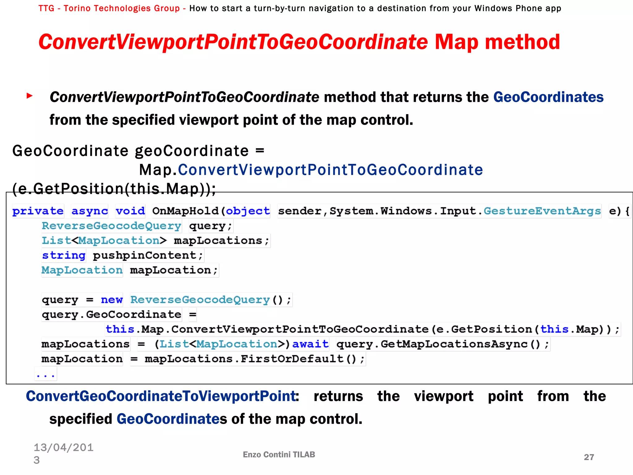 TTG - Torino Technologies Group - How to start a turn-by-turn navigation to a destination from your Windows Phone app
ConvertViewportPointToGeoCoordinate Map method
Enzo Contini TILAB 27
13/04/201
3
► ConvertViewportPointToGeoCoordinate method that returns the GeoCoordinates
from the specified viewport point of the map control.
ConvertGeoCoordinateToViewportPoint: returns the viewport point from the
specified GeoCoordinates of the map control.
GeoCoordinate geoCoordinate =
Map.ConvertViewportPointToGeoCoordinate
(e.GetPosition(this.Map));
 