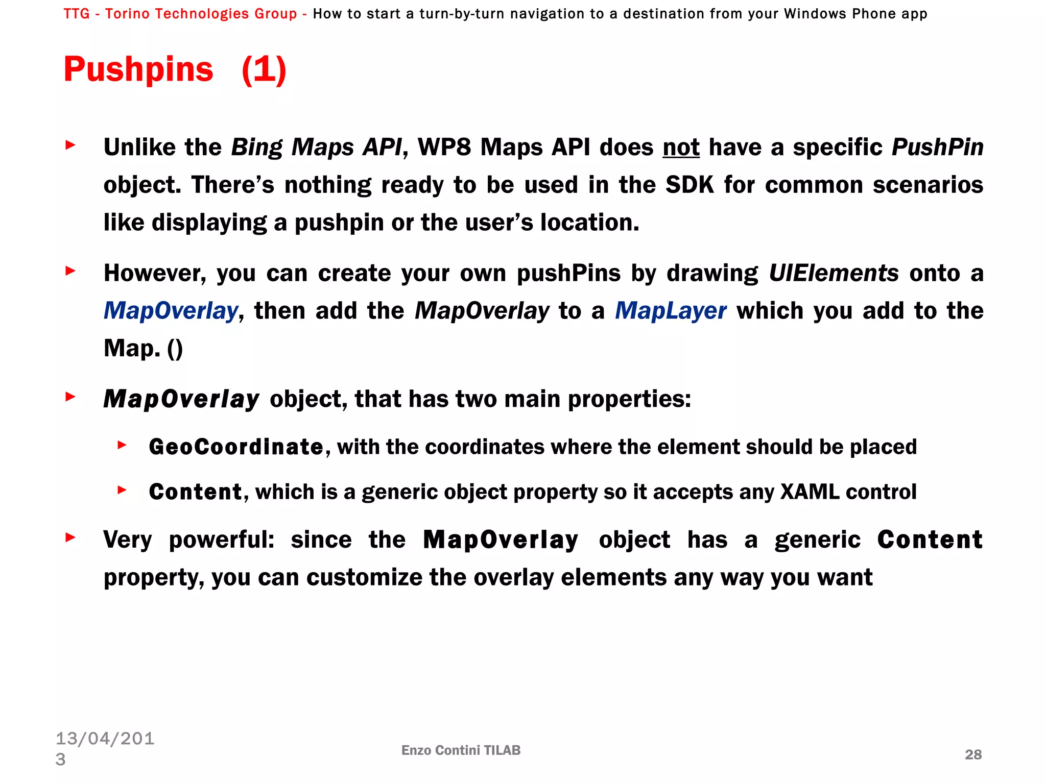 TTG - Torino Technologies Group - How to start a turn-by-turn navigation to a destination from your Windows Phone app
Enzo Contini TILAB 28
13/04/201
3
► Unlike the Bing Maps API, WP8 Maps API does not have a specific PushPin
object. There’s nothing ready to be used in the SDK for common scenarios
like displaying a pushpin or the user’s location.
► However, you can create your own pushPins by drawing UIElements onto a
MapOverlay, then add the MapOverlay to a MapLayer which you add to the
Map. ()
► MapOverlay object, that has two main properties:
► GeoCoordinate, with the coordinates where the element should be placed
► Content, which is a generic object property so it accepts any XAML control
► Very powerful: since the MapOverlay object has a generic Content
property, you can customize the overlay elements any way you want
Pushpins (1)
 