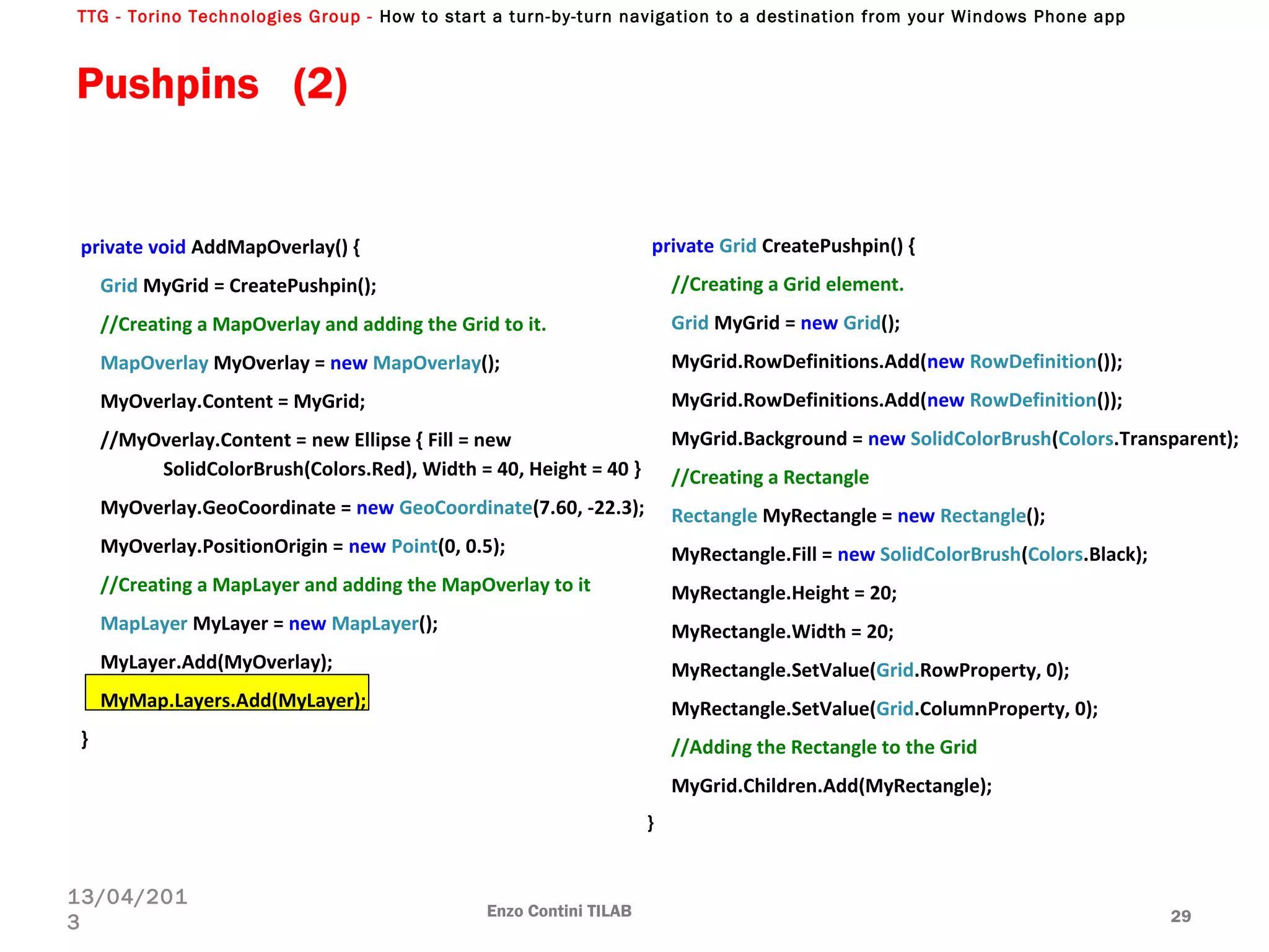 TTG - Torino Technologies Group - How to start a turn-by-turn navigation to a destination from your Windows Phone app
private void AddMapOverlay() {
Grid MyGrid = CreatePushpin();
//Creating a MapOverlay and adding the Grid to it.
MapOverlay MyOverlay = new MapOverlay();
MyOverlay.Content = MyGrid;
//MyOverlay.Content = new Ellipse { Fill = new
SolidColorBrush(Colors.Red), Width = 40, Height = 40 }
MyOverlay.GeoCoordinate = new GeoCoordinate(7.60, -22.3);
MyOverlay.PositionOrigin = new Point(0, 0.5);
//Creating a MapLayer and adding the MapOverlay to it
MapLayer MyLayer = new MapLayer();
MyLayer.Add(MyOverlay);
MyMap.Layers.Add(MyLayer);
}
Enzo Contini TILAB 29
13/04/201
3
private Grid CreatePushpin() {
//Creating a Grid element.
Grid MyGrid = new Grid();
MyGrid.RowDefinitions.Add(new RowDefinition());
MyGrid.RowDefinitions.Add(new RowDefinition());
MyGrid.Background = new SolidColorBrush(Colors.Transparent);
//Creating a Rectangle
Rectangle MyRectangle = new Rectangle();
MyRectangle.Fill = new SolidColorBrush(Colors.Black);
MyRectangle.Height = 20;
MyRectangle.Width = 20;
MyRectangle.SetValue(Grid.RowProperty, 0);
MyRectangle.SetValue(Grid.ColumnProperty, 0);
//Adding the Rectangle to the Grid
MyGrid.Children.Add(MyRectangle);
}
Pushpins (2)
 