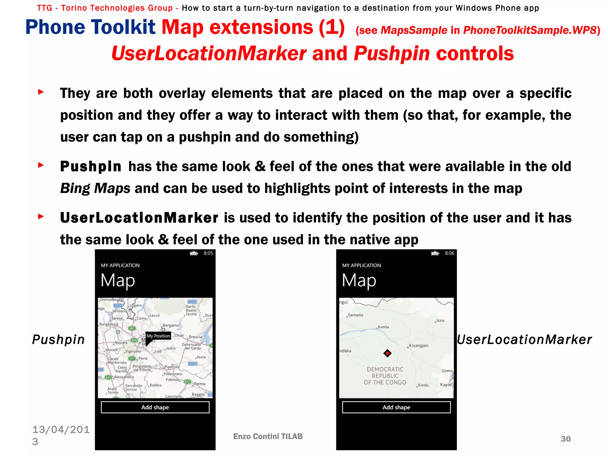 TTG - Torino Technologies Group - How to start a turn-by-turn navigation to a destination from your Windows Phone app
Phone Toolkit Map extensions (1) (see MapsSample in PhoneToolkitSample.WP8)
UserLocationMarker and Pushpin controls
► They are both overlay elements that are placed on the map over a specific
position and they offer a way to interact with them (so that, for example, the
user can tap on a pushpin and do something)
► Pushpin has the same look & feel of the ones that were available in the old
Bing Maps and can be used to highlights point of interests in the map
► UserLocationMarker is used to identify the position of the user and it has
the same look & feel of the one used in the native app
Enzo Contini TILAB 30
13/04/201
3
Pushpin UserLocationMarker
 