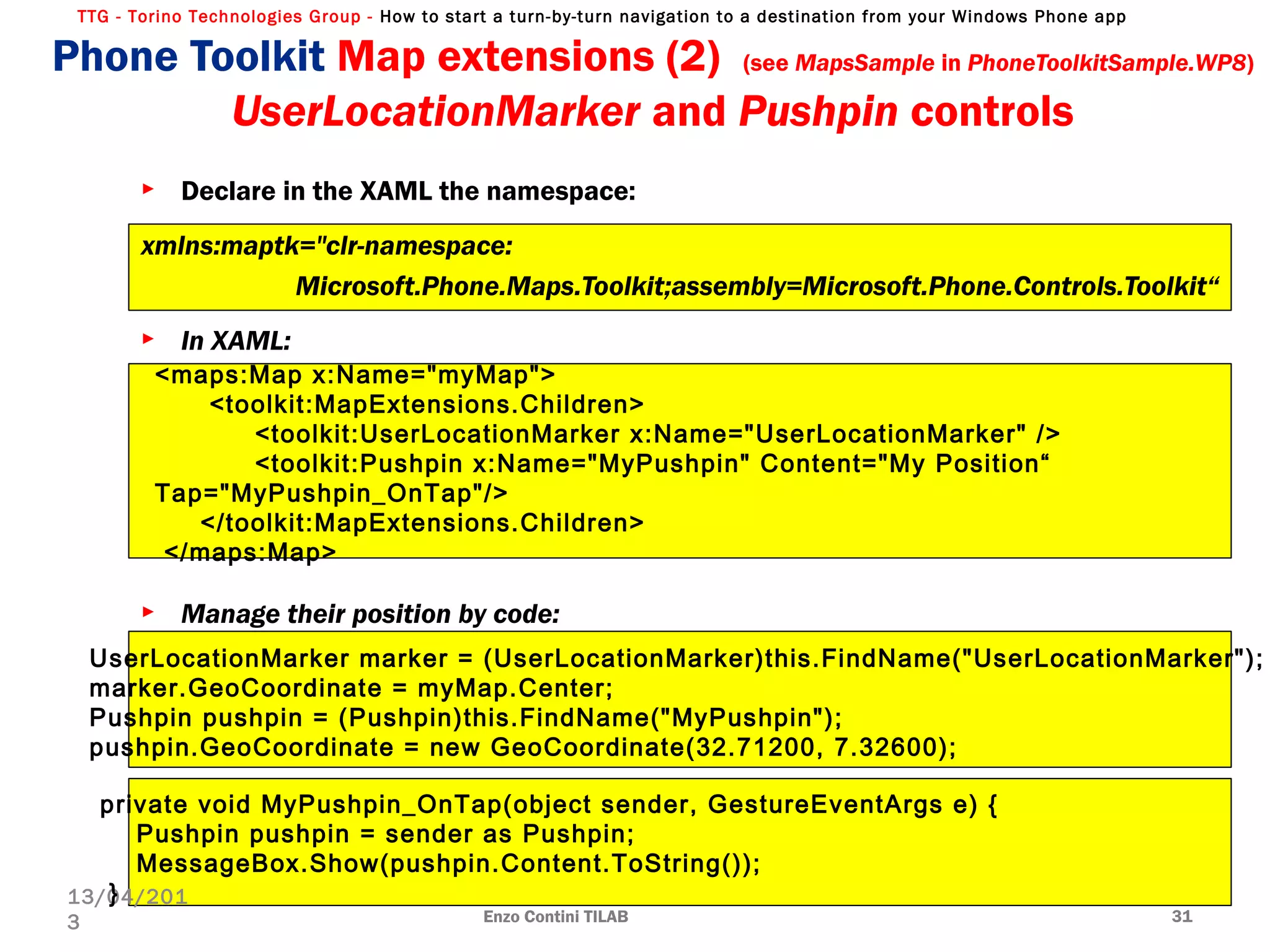 TTG - Torino Technologies Group - How to start a turn-by-turn navigation to a destination from your Windows Phone app
► Declare in the XAML the namespace:
xmlns:maptk="clr-namespace:
Microsoft.Phone.Maps.Toolkit;assembly=Microsoft.Phone.Controls.Toolkit“
► In XAML:
► Manage their position by code:
Enzo Contini TILAB 31
13/04/201
3
<maps:Map x:Name="myMap">
<toolkit:MapExtensions.Children>
<toolkit:UserLocationMarker x:Name="UserLocationMarker" />
<toolkit:Pushpin x:Name="MyPushpin" Content="My Position“
Tap="MyPushpin_OnTap"/>
</toolkit:MapExtensions.Children>
</maps:Map>
UserLocationMarker marker = (UserLocationMarker)this.FindName("UserLocationMarker");
marker.GeoCoordinate = myMap.Center;
Pushpin pushpin = (Pushpin)this.FindName("MyPushpin");
pushpin.GeoCoordinate = new GeoCoordinate(32.71200, 7.32600);
private void MyPushpin_OnTap(object sender, GestureEventArgs e) {
Pushpin pushpin = sender as Pushpin;
MessageBox.Show(pushpin.Content.ToString());
}
Phone Toolkit Map extensions (2) (see MapsSample in PhoneToolkitSample.WP8)
UserLocationMarker and Pushpin controls
 
