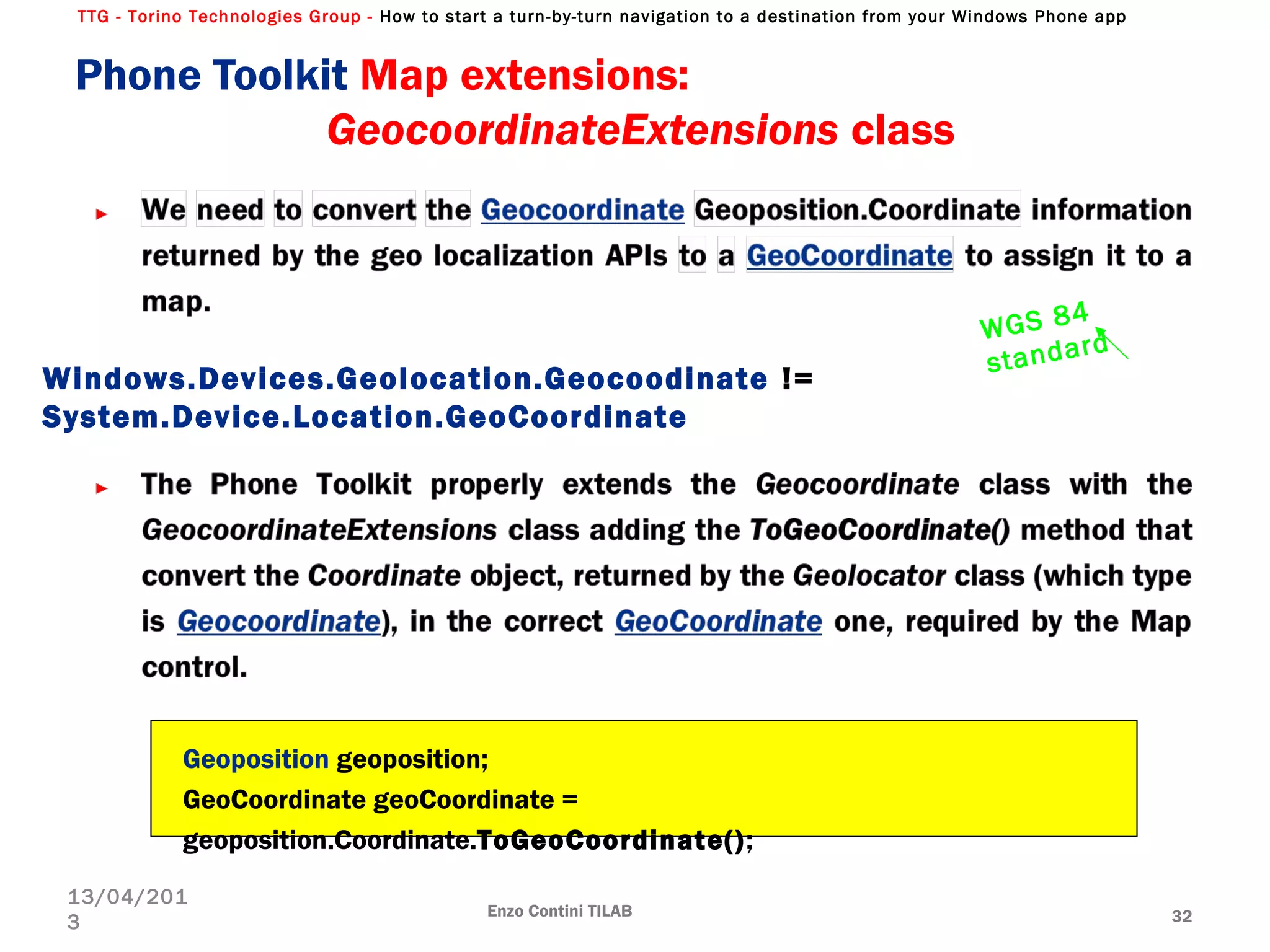 TTG - Torino Technologies Group - How to start a turn-by-turn navigation to a destination from your Windows Phone app
Phone Toolkit Map extensions:
GeocoordinateExtensions class
Enzo Contini TILAB 32
13/04/201
3
Geoposition geoposition;
GeoCoordinate geoCoordinate =
geoposition.Coordinate.ToGeoCoordinate();
Windows.Devices.Geolocation.Geocoodinate !=
System.Device.Location.GeoCoordinate
WGS 84
standard
 