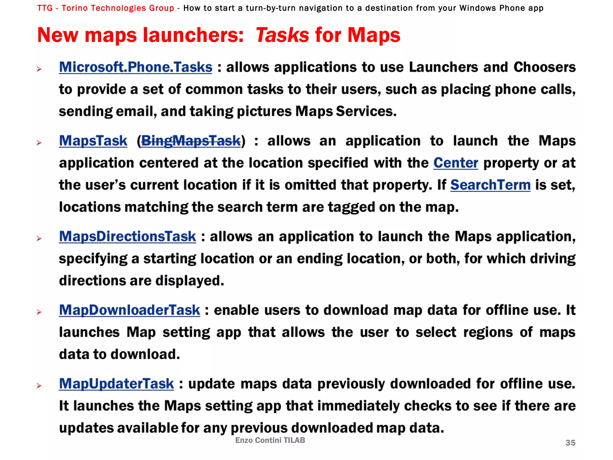 TTG - Torino Technologies Group - How to start a turn-by-turn navigation to a destination from your Windows Phone app
New maps launchers: Tasks for Maps
Enzo Contini TILAB 35
 