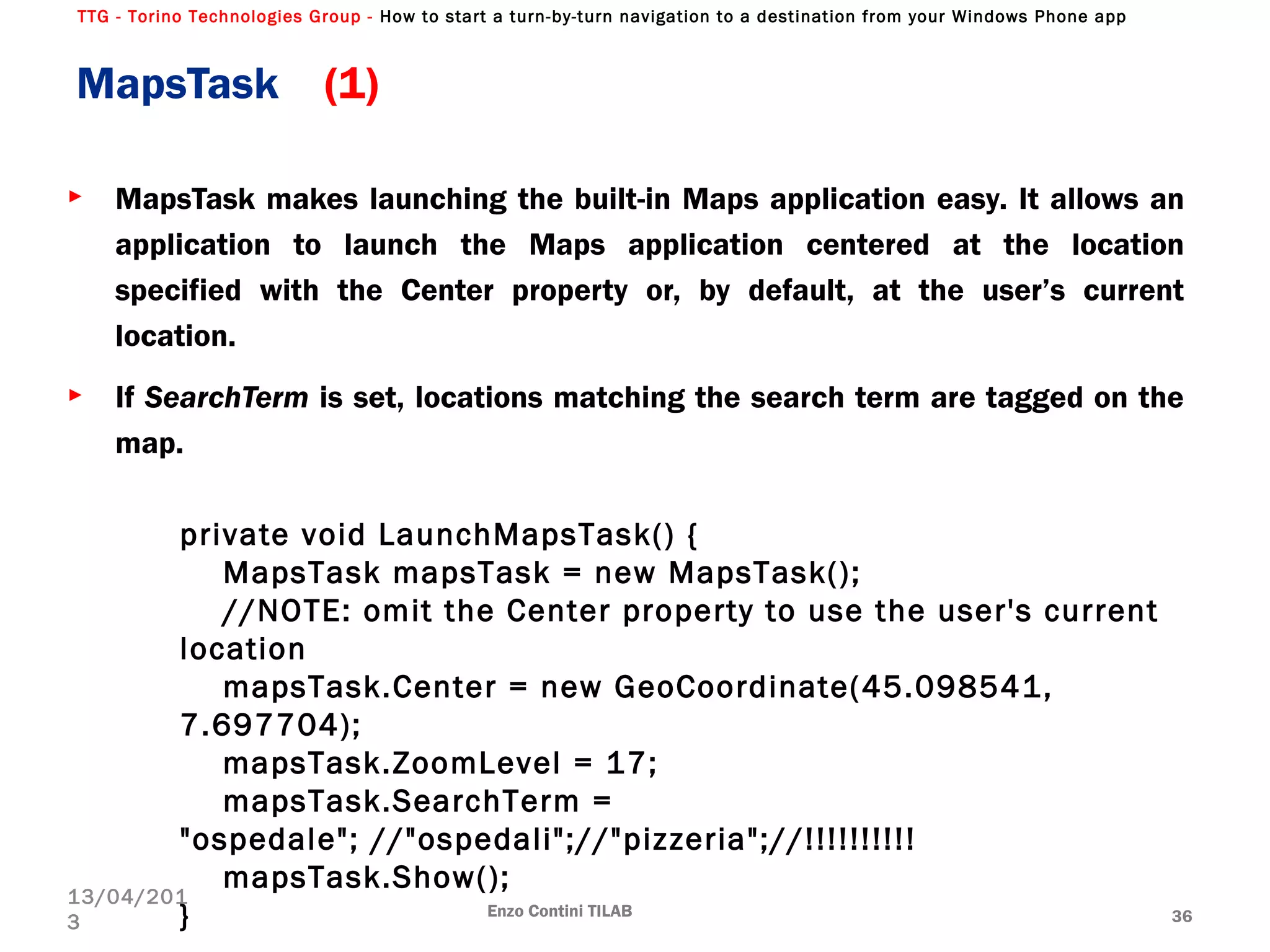 TTG - Torino Technologies Group - How to start a turn-by-turn navigation to a destination from your Windows Phone app
► MapsTask makes launching the built-in Maps application easy. It allows an
application to launch the Maps application centered at the location
specified with the Center property or, by default, at the user’s current
location.
► If SearchTerm is set, locations matching the search term are tagged on the
map.
MapsTask (1)
Enzo Contini TILAB 36
13/04/201
3
private void LaunchMapsTask() {
MapsTask mapsTask = new MapsTask();
//NOTE: omit the Center property to use the user's current
location
mapsTask.Center = new GeoCoordinate(45.098541,
7.697704);
mapsTask.ZoomLevel = 17;
mapsTask.SearchTerm =
"ospedale"; //"ospedali";//"pizzeria";//!!!!!!!!!!
mapsTask.Show();
}
 