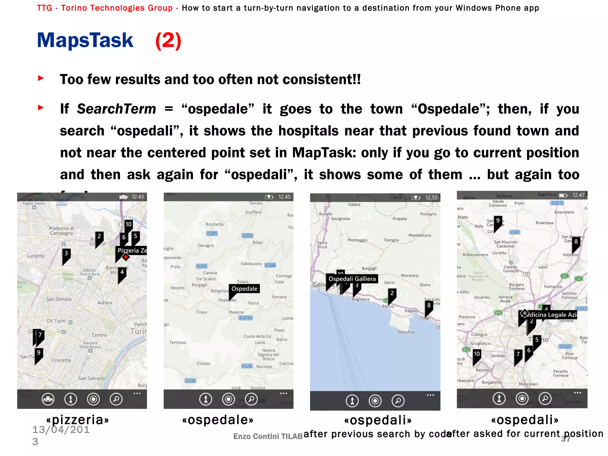 TTG - Torino Technologies Group - How to start a turn-by-turn navigation to a destination from your Windows Phone app
► Too few results and too often not consistent!!
► If SearchTerm = “ospedale” it goes to the town “Ospedale”; then, if you
search “ospedali”, it shows the hospitals near that previous found town and
not near the centered point set in MapTask: only if you go to current position
and then ask again for “ospedali”, it shows some of them … but again too
few!
MapsTask (2)
Enzo Contini TILAB 37
13/04/201
3
«pizzeria» «ospedali»
after previous search by code
«ospedale» «ospedali»
after asked for current position
 