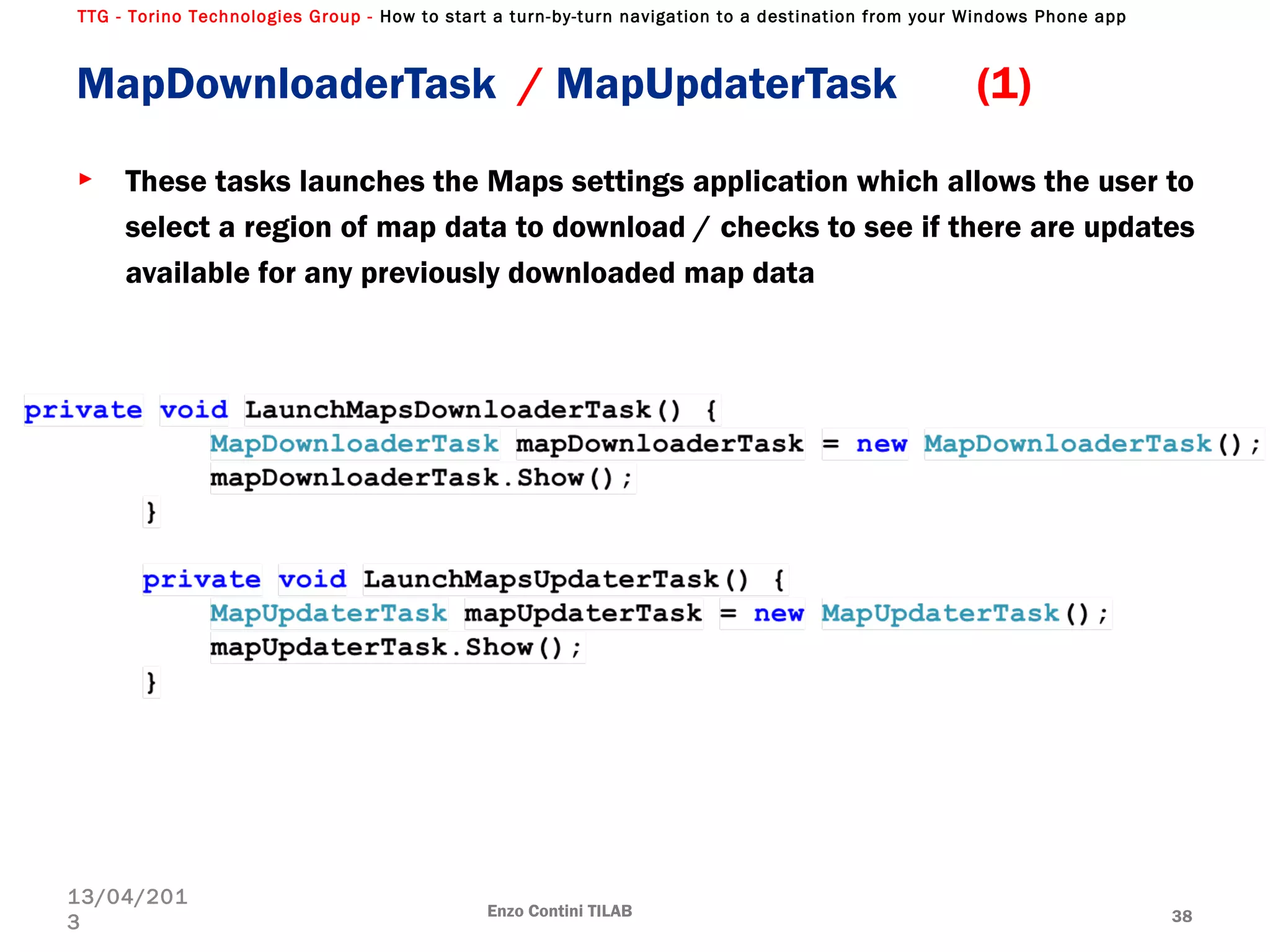 TTG - Torino Technologies Group - How to start a turn-by-turn navigation to a destination from your Windows Phone app
MapDownloaderTask / MapUpdaterTask (1)
► These tasks launches the Maps settings application which allows the user to
select a region of map data to download / checks to see if there are updates
available for any previously downloaded map data
Enzo Contini TILAB 38
13/04/201
3
 