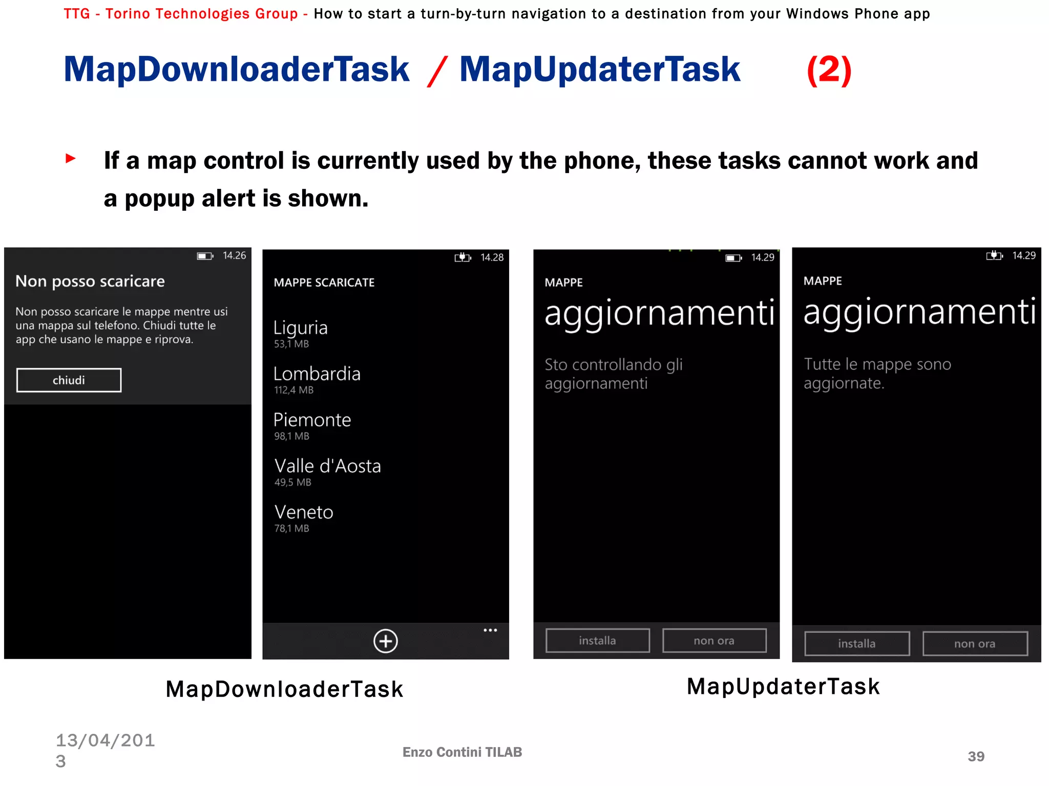 TTG - Torino Technologies Group - How to start a turn-by-turn navigation to a destination from your Windows Phone app
► If a map control is currently used by the phone, these tasks cannot work and
a popup alert is shown.
Enzo Contini TILAB 39
13/04/201
3
MapDownloaderTask / MapUpdaterTask (2)
MapDownloaderTask MapUpdaterTask
 