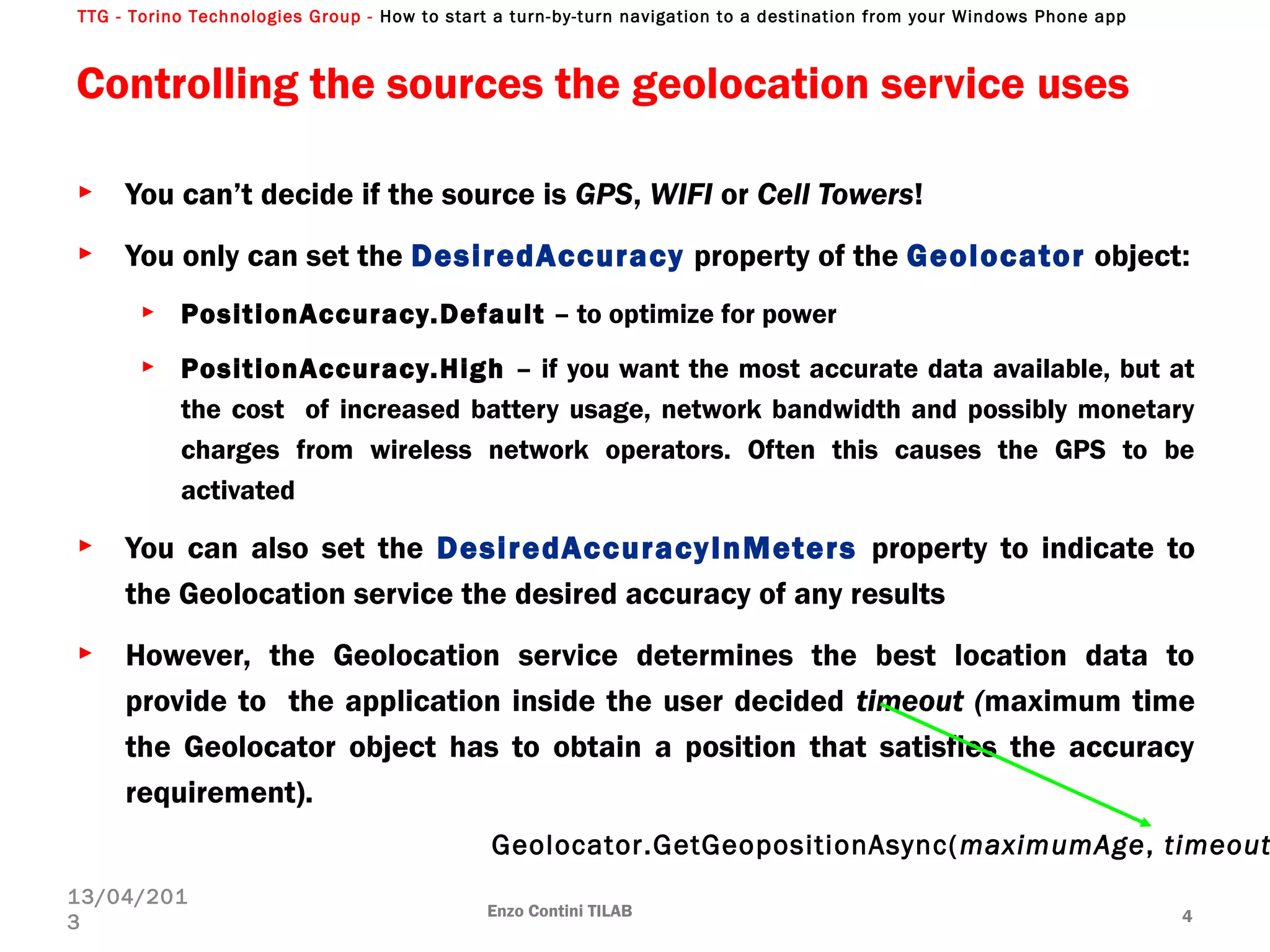 TTG - Torino Technologies Group - How to start a turn-by-turn navigation to a destination from your Windows Phone app
Controlling the sources the geolocation service uses
► You can’t decide if the source is GPS, WIFI or Cell Towers!
► You only can set the DesiredAccuracy property of the Geolocator object:
► PositionAccuracy.Default – to optimize for power
► PositionAccuracy.High – if you want the most accurate data available, but at
the cost of increased battery usage, network bandwidth and possibly monetary
charges from wireless network operators. Often this causes the GPS to be
activated
► You can also set the DesiredAccuracyInMeters property to indicate to
the Geolocation service the desired accuracy of any results
► However, the Geolocation service determines the best location data to
provide to the application inside the user decided timeout (maximum time
the Geolocator object has to obtain a position that satisfies the accuracy
requirement).
Enzo Contini TILAB 4
13/04/201
3
Geolocator.GetGeopositionAsync(maximumAge, timeout
 