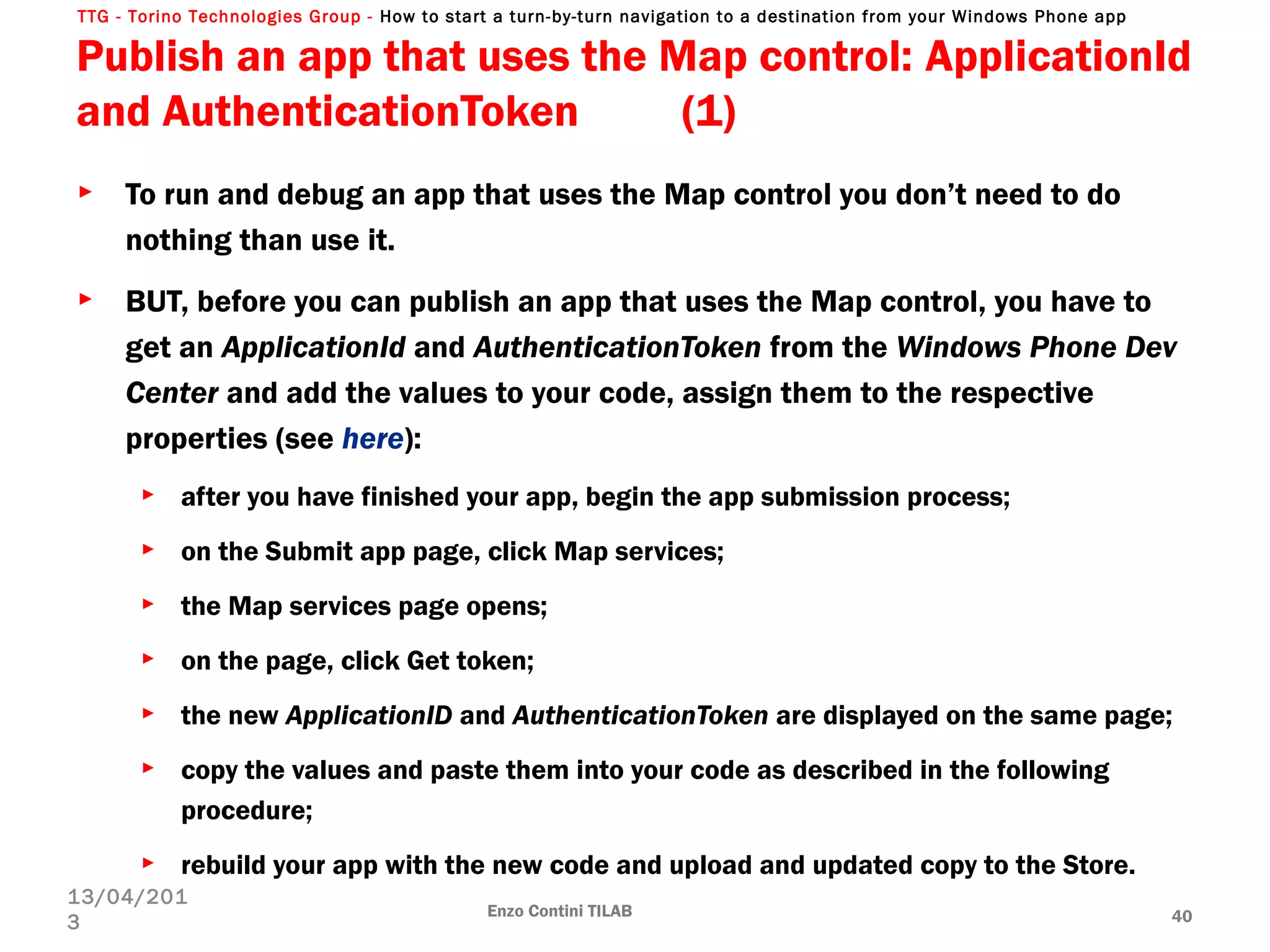 TTG - Torino Technologies Group - How to start a turn-by-turn navigation to a destination from your Windows Phone app
Publish an app that uses the Map control: ApplicationId
and AuthenticationToken (1)
► To run and debug an app that uses the Map control you don’t need to do
nothing than use it.
► BUT, before you can publish an app that uses the Map control, you have to
get an ApplicationId and AuthenticationToken from the Windows Phone Dev
Center and add the values to your code, assign them to the respective
properties (see here):
► after you have finished your app, begin the app submission process;
► on the Submit app page, click Map services;
► the Map services page opens;
► on the page, click Get token;
► the new ApplicationID and AuthenticationToken are displayed on the same page;
► copy the values and paste them into your code as described in the following
procedure;
► rebuild your app with the new code and upload and updated copy to the Store.
Enzo Contini TILAB 40
13/04/201
3
 