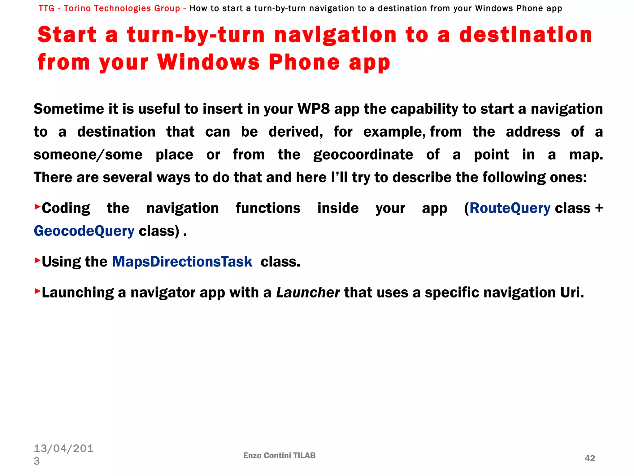 TTG - Torino Technologies Group - How to start a turn-by-turn navigation to a destination from your Windows Phone app
Start a turn-by-turn navigation to a destination
from your Windows Phone app
Sometime it is useful to insert in your WP8 app the capability to start a navigation
to a destination that can be derived, for example, from the address of a
someone/some place or from the geocoordinate of a point in a map.
There are several ways to do that and here I’ll try to describe the following ones:
►Coding the navigation functions inside your app (RouteQuery class +
GeocodeQuery class) .
►Using the MapsDirectionsTask  class.
►Launching a navigator app with a Launcher that uses a specific navigation Uri.
Enzo Contini TILAB 42
13/04/201
3
 