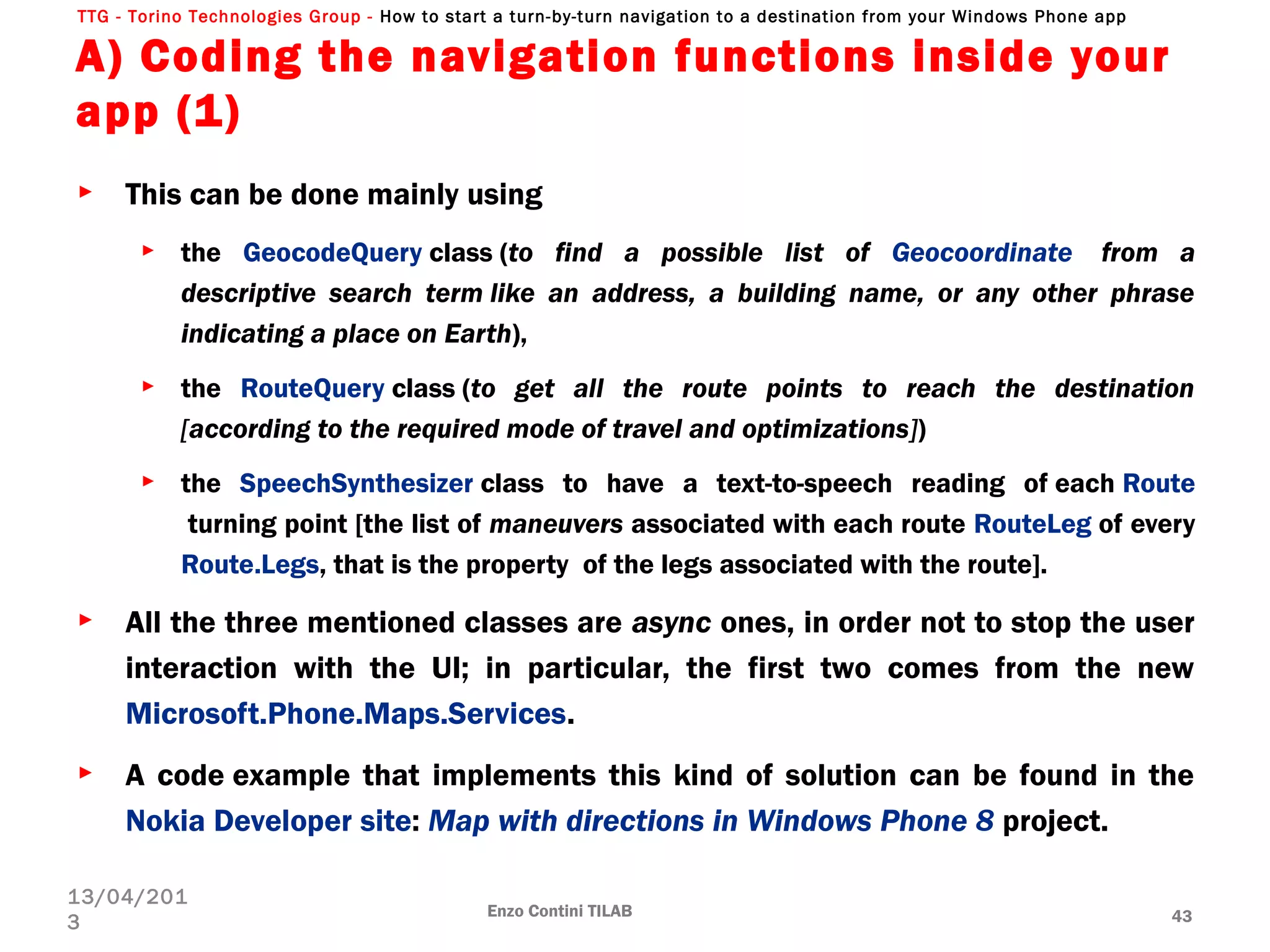 TTG - Torino Technologies Group - How to start a turn-by-turn navigation to a destination from your Windows Phone app
A) Coding the navigation functions inside your
app (1)
► This can be done mainly using 
► the GeocodeQuery class (to find a possible list of Geocoordinate  from a
descriptive search term like an address, a building name, or any other phrase
indicating a place on Earth),
► the RouteQuery class (to get all the route points to reach the destination
[according to the required mode of travel and optimizations])
► the SpeechSynthesizer class to have a text-to-speech reading of each Route
 turning point [the list of maneuvers associated with each route RouteLeg of every
Route.Legs, that is the property  of the legs associated with the route].
► All the three mentioned classes are async ones, in order not to stop the user
interaction with the UI; in particular, the first two comes from the new
Microsoft.Phone.Maps.Services.
► A code example that implements this kind of solution can be found in the
Nokia Developer site: Map with directions in Windows Phone 8 project.
Enzo Contini TILAB 43
13/04/201
3
 