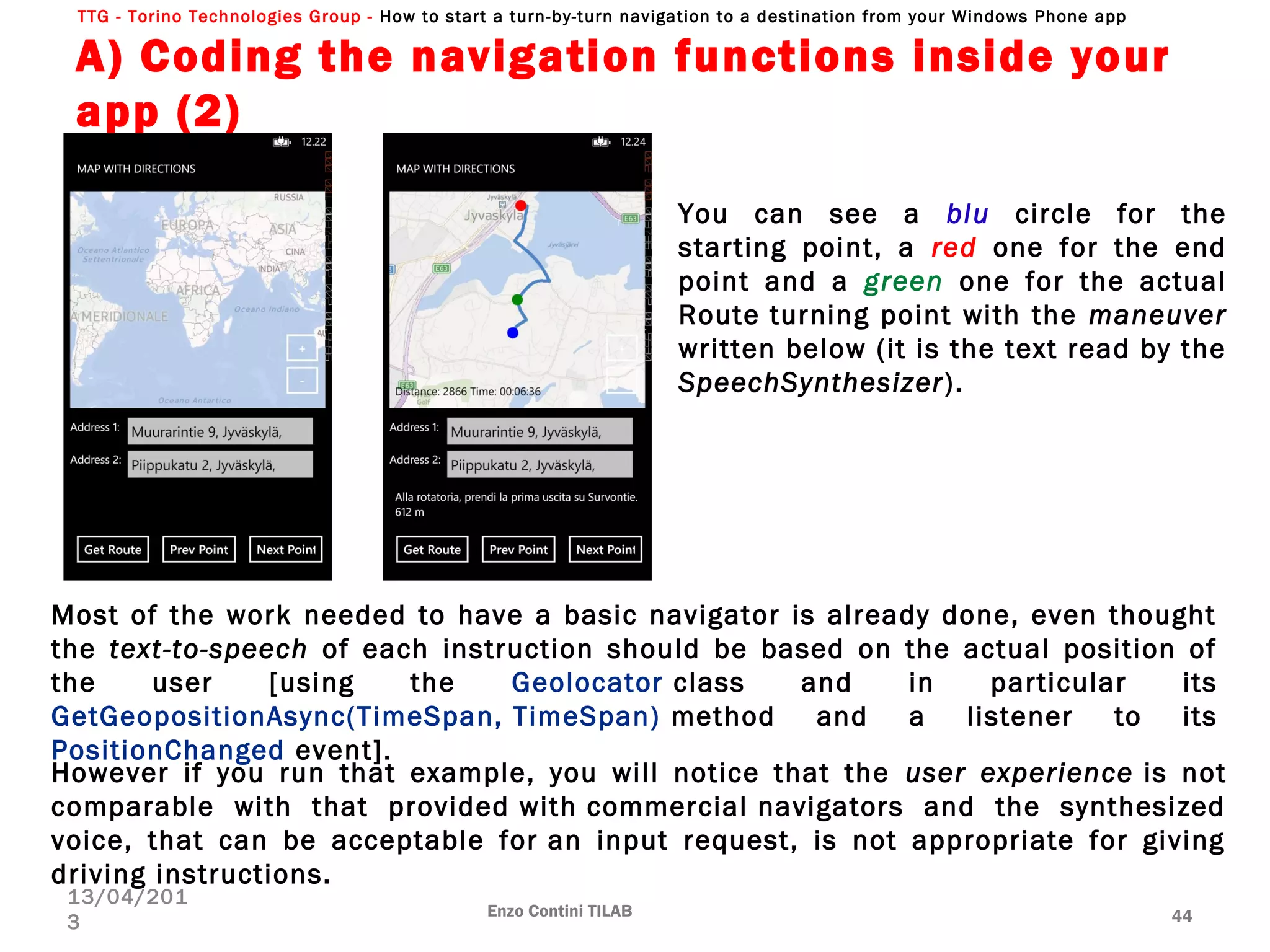 TTG - Torino Technologies Group - How to start a turn-by-turn navigation to a destination from your Windows Phone app
A) Coding the navigation functions inside your
app (2)
Enzo Contini TILAB 44
13/04/201
3
You can see a blu circle for the
starting point, a red one for the end
point and a green one for the actual
Route turning point with the maneuver
written below (it is the text read by the
SpeechSynthesizer).
However if you run that example, you will notice that the user experience is not
comparable with that provided with commercial navigators and the synthesized
voice, that can be acceptable for an input request, is not appropriate for giving
driving instructions.
Most of the work needed to have a basic navigator is already done, even thought
the text-to-speech of each instruction should be based on the actual position of
the user [using the Geolocator class and in particular its
GetGeopositionAsync(TimeSpan, TimeSpan) method and a listener to its
PositionChanged event].
 