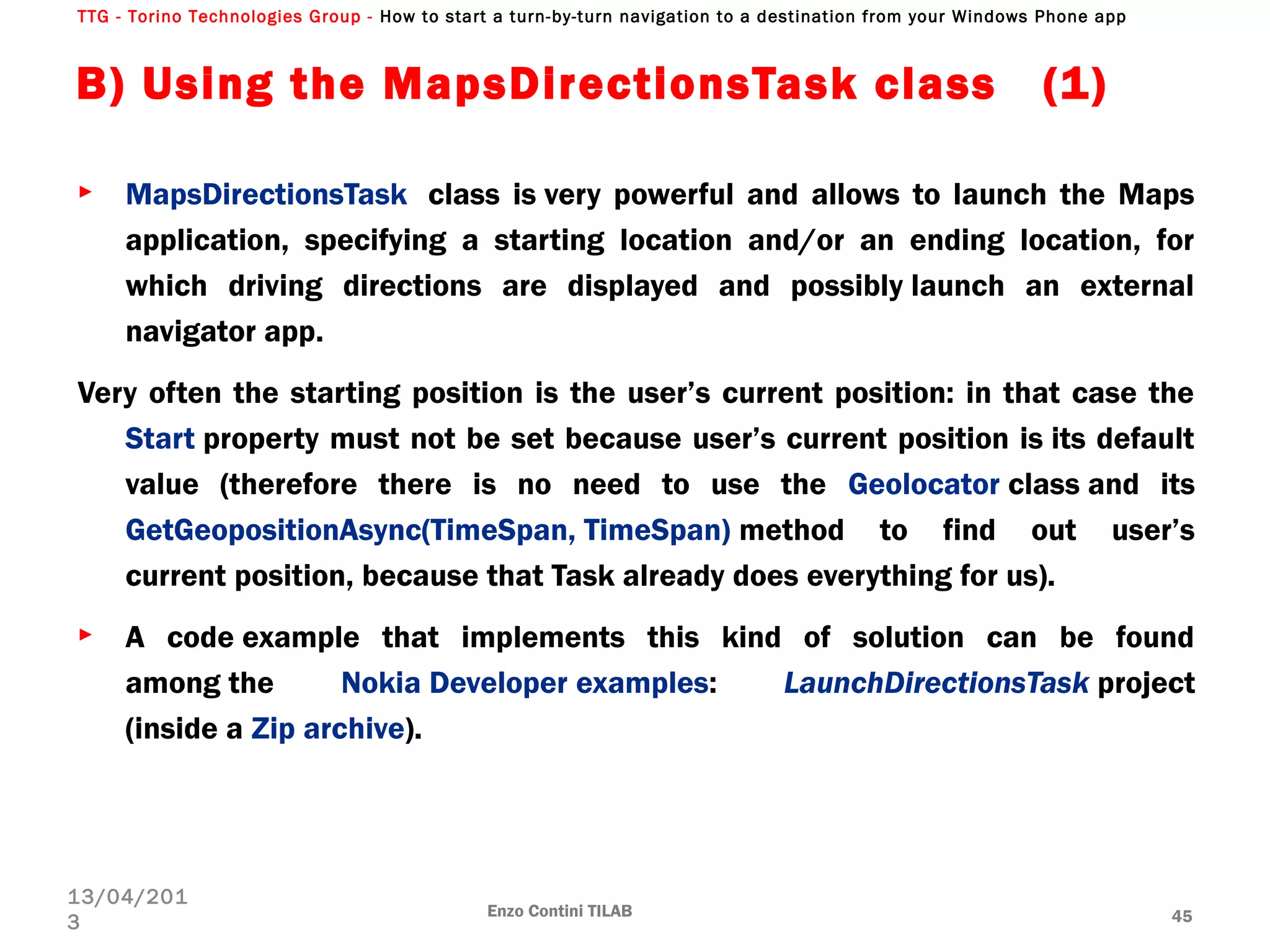 TTG - Torino Technologies Group - How to start a turn-by-turn navigation to a destination from your Windows Phone app
B) Using the MapsDirectionsTask class (1)
► MapsDirectionsTask  class is very powerful and allows to launch the Maps
application, specifying a starting location and/or an ending location, for
which driving directions are displayed and possibly launch an external
navigator app.
Very often the starting position is the user’s current position: in that case the
Start property must not be set because user’s current position is its default
value (therefore there is no need to use the Geolocator class and its
GetGeopositionAsync(TimeSpan, TimeSpan) method to find out user’s
current position, because that Task already does everything for us).
► A code example that implements this kind of solution can be found
among the Nokia Developer examples: LaunchDirectionsTask project
(inside a Zip archive).
Enzo Contini TILAB 45
13/04/201
3
 