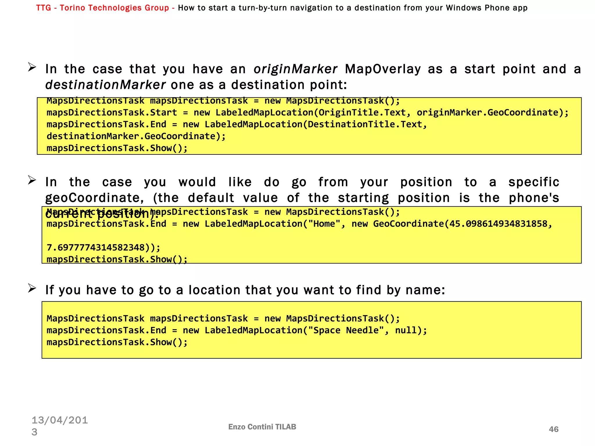 TTG - Torino Technologies Group - How to start a turn-by-turn navigation to a destination from your Windows Phone app
Enzo Contini TILAB 46
13/04/201
3
MapsDirectionsTask mapsDirectionsTask = new MapsDirectionsTask();
mapsDirectionsTask.Start = new LabeledMapLocation(OriginTitle.Text, originMarker.GeoCoordinate);
mapsDirectionsTask.End = new LabeledMapLocation(DestinationTitle.Text,
destinationMarker.GeoCoordinate);
mapsDirectionsTask.Show();
 In the case that you have an originMarker MapOverlay as a start point and a
destinationMarker one as a destination point:
 In the case you would like do go from your position to a specific
geoCoordinate, (the default value of the starting position is the phone's
current position):MapsDirectionsTask mapsDirectionsTask = new MapsDirectionsTask();
mapsDirectionsTask.End = new LabeledMapLocation("Home", new GeoCoordinate(45.098614934831858,
7.6977774314582348));
mapsDirectionsTask.Show();
 If you have to go to a location that you want to find by name:
MapsDirectionsTask mapsDirectionsTask = new MapsDirectionsTask();
mapsDirectionsTask.End = new LabeledMapLocation("Space Needle", null);
mapsDirectionsTask.Show();
 