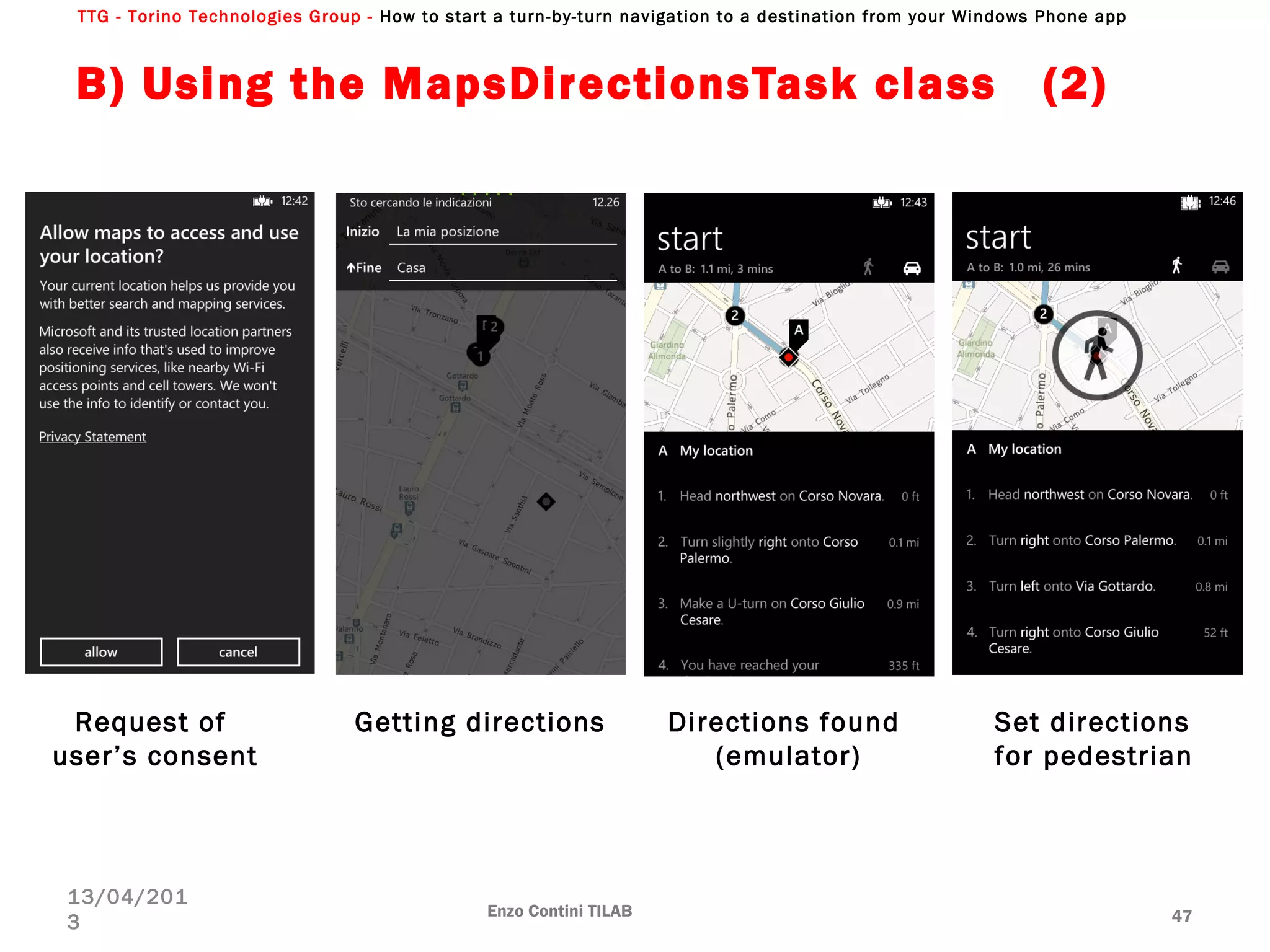 TTG - Torino Technologies Group - How to start a turn-by-turn navigation to a destination from your Windows Phone app
B) Using the MapsDirectionsTask class (2)
Enzo Contini TILAB 47
13/04/201
3
Request of
user’s consent
Getting directions Directions found
(emulator)
Set directions
for pedestrian
 