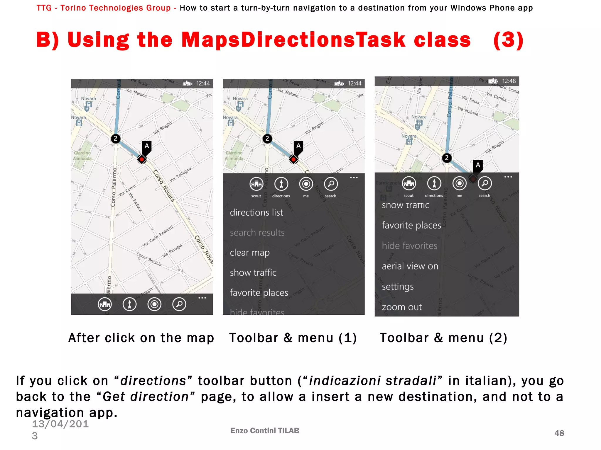 TTG - Torino Technologies Group - How to start a turn-by-turn navigation to a destination from your Windows Phone app
B) Using the MapsDirectionsTask class (3)
Enzo Contini TILAB 48
13/04/201
3
After click on the map Toolbar & menu (1) Toolbar & menu (2)
If you click on “directions” toolbar button (“indicazioni stradali” in italian), you go
back to the “Get direction” page, to allow a insert a new destination, and not to a
navigation app.
 