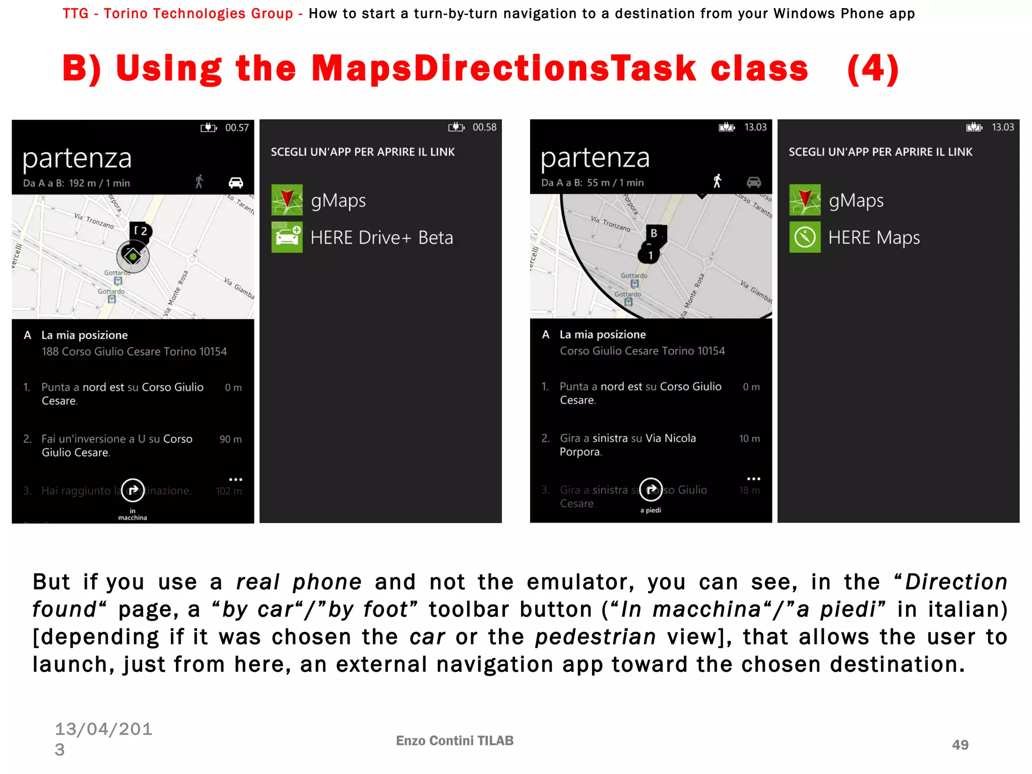 TTG - Torino Technologies Group - How to start a turn-by-turn navigation to a destination from your Windows Phone app
B) Using the MapsDirectionsTask class (4)
Enzo Contini TILAB 49
13/04/201
3
But if you use a real phone and not the emulator, you can see, in the “Direction
found“ page, a “by car“/”by foot” toolbar button (“In macchina“/”a piedi” in italian)
[depending if it was chosen the car or the pedestrian view], that allows the user to
launch, just from here, an external navigation app toward the chosen destination.
 