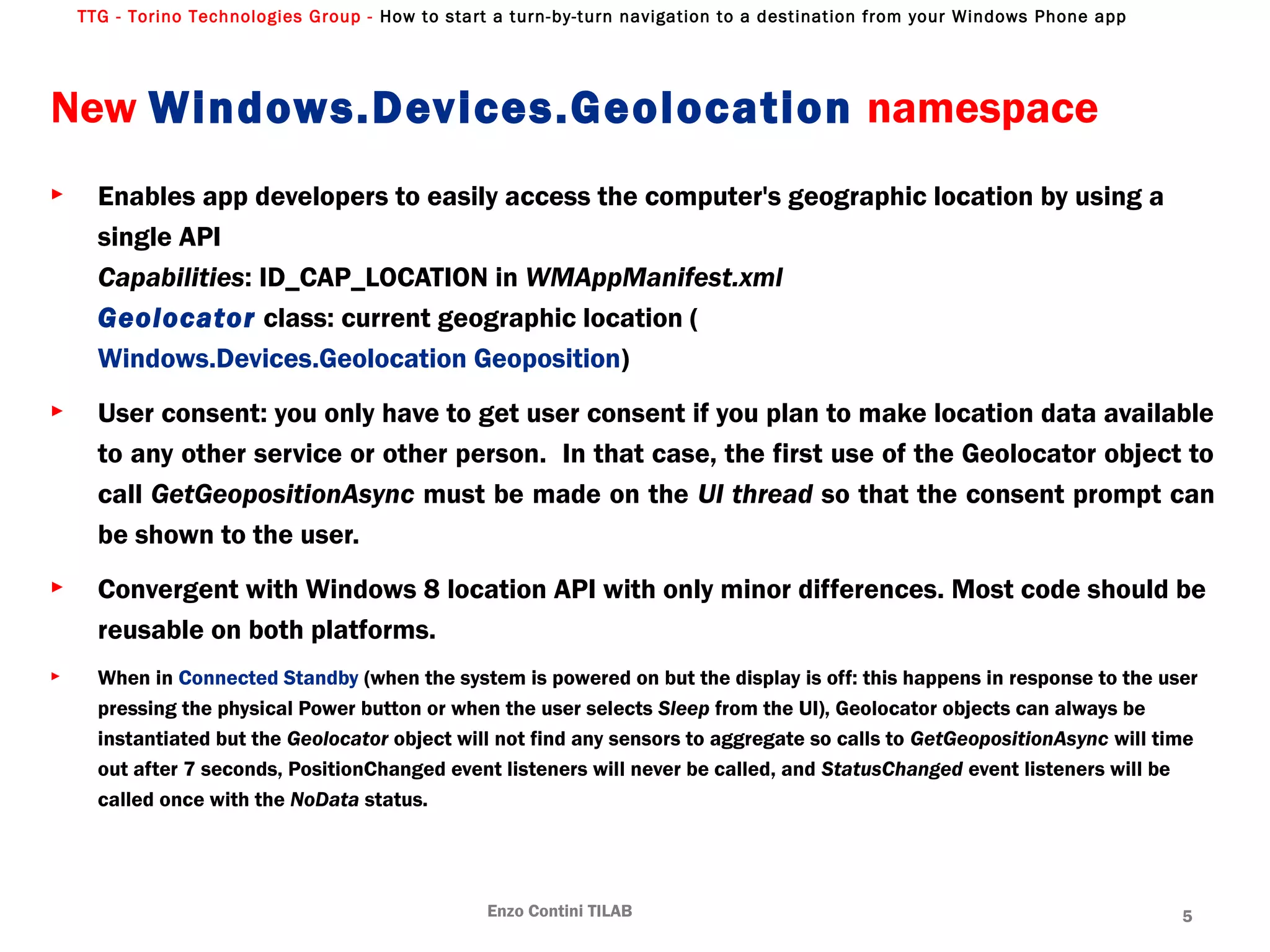 TTG - Torino Technologies Group - How to start a turn-by-turn navigation to a destination from your Windows Phone app
New Windows.Devices.Geolocation namespace
► Enables app developers to easily access the computer's geographic location by using a
single API
Capabilities: ID_CAP_LOCATION in WMAppManifest.xml
Geolocator class: current geographic location (
Windows.Devices.Geolocation Geoposition)
► User consent: you only have to get user consent if you plan to make location data available
to any other service or other person. In that case, the first use of the Geolocator object to
call GetGeopositionAsync must be made on the UI thread so that the consent prompt can
be shown to the user.
► Convergent with Windows 8 location API with only minor differences. Most code should be
reusable on both platforms.
► When in Connected Standby (when the system is powered on but the display is off: this happens in response to the user
pressing the physical Power button or when the user selects Sleep from the UI), Geolocator objects can always be
instantiated but the Geolocator object will not find any sensors to aggregate so calls to GetGeopositionAsync will time
out after 7 seconds, PositionChanged event listeners will never be called, and StatusChanged event listeners will be
called once with the NoData status.
Enzo Contini TILAB 5
 