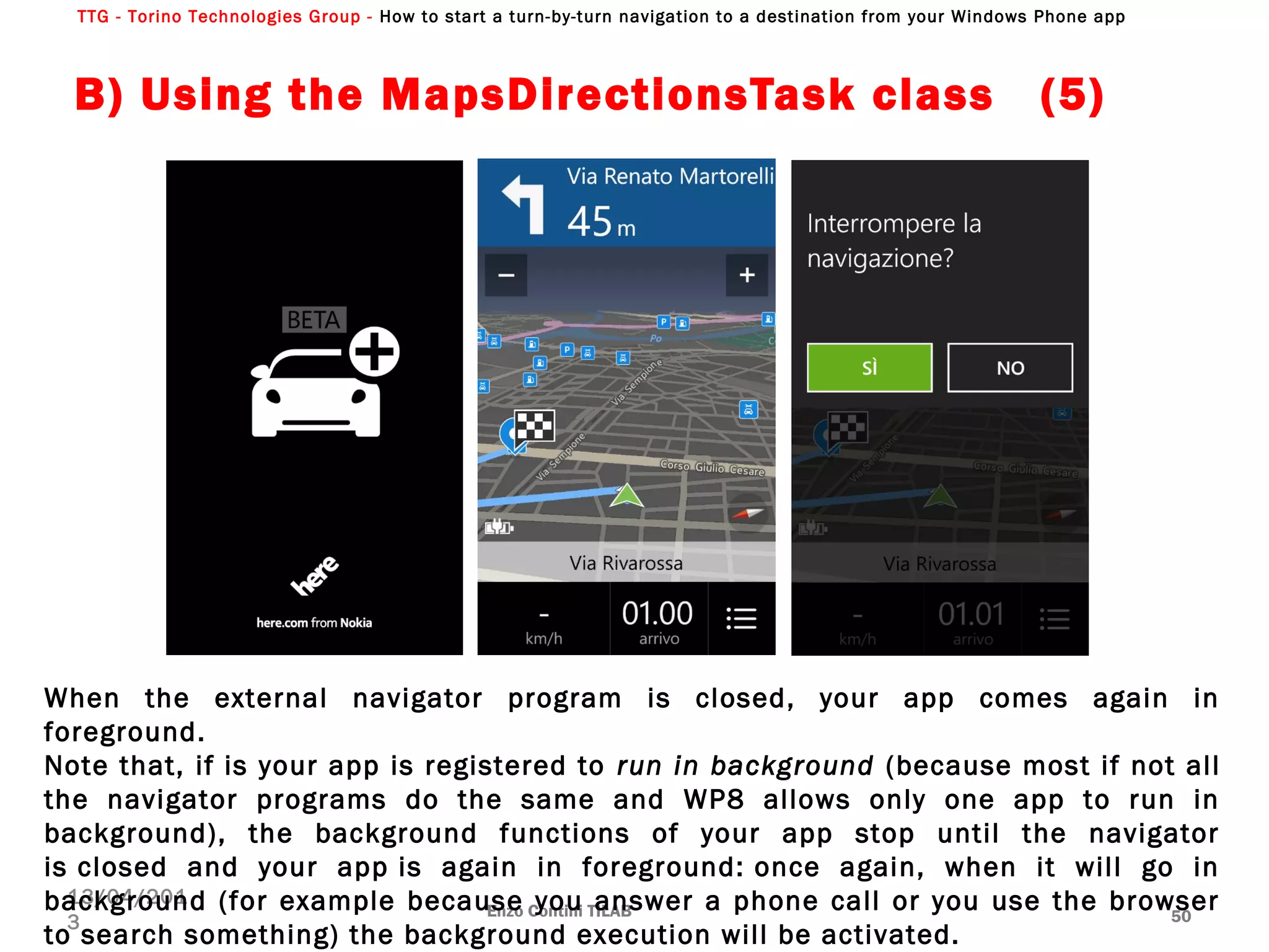 TTG - Torino Technologies Group - How to start a turn-by-turn navigation to a destination from your Windows Phone app
B) Using the MapsDirectionsTask class (5)
Enzo Contini TILAB 50
13/04/201
3
When the external navigator program is closed, your app comes again in
foreground.
Note that, if is your app is registered to run in background (because most if not all
the navigator programs do the same and WP8 allows only one app to run in
background), the background functions of your app stop until the navigator
is closed and your app is again in foreground: once again, when it will go in
background (for example because you answer a phone call or you use the browser
to search something) the background execution will be activated.
 