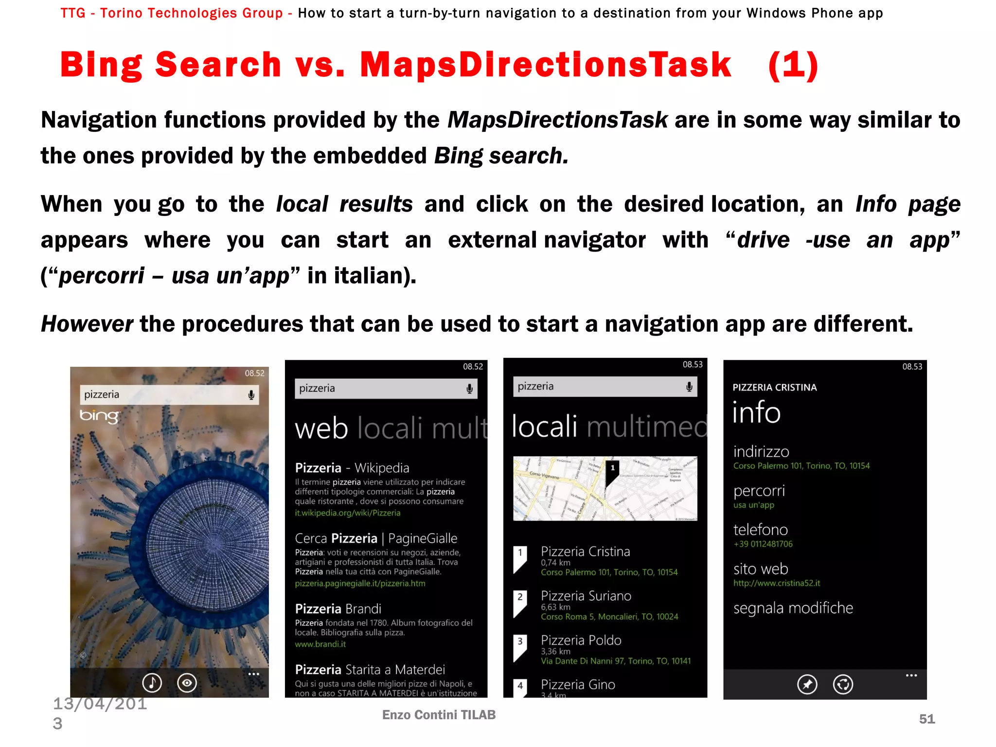 TTG - Torino Technologies Group - How to start a turn-by-turn navigation to a destination from your Windows Phone app
Bing Search vs. MapsDirectionsTask  (1)
Navigation functions provided by the MapsDirectionsTask are in some way similar to
the ones provided by the embedded Bing search.
When you go to the local results and click on the desired location, an Info page
appears where you can start an external navigator with “drive -use an app”
(“percorri – usa un’app” in italian).
However the procedures that can be used to start a navigation app are different.
Enzo Contini TILAB 51
13/04/201
3
 