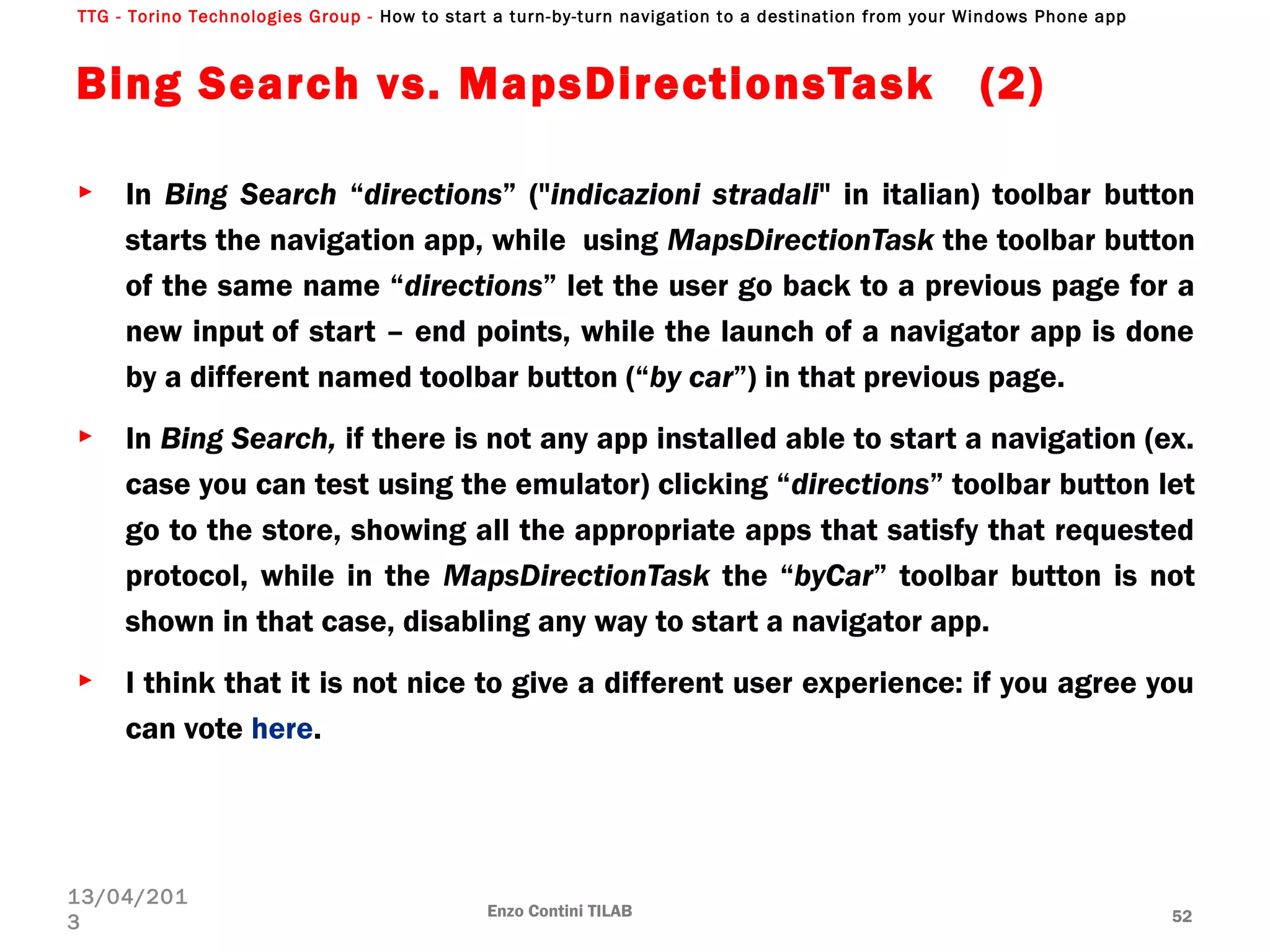 TTG - Torino Technologies Group - How to start a turn-by-turn navigation to a destination from your Windows Phone app
Bing Search vs. MapsDirectionsTask  (2)
► In Bing Search “directions” ("indicazioni stradali" in italian) toolbar button
starts the navigation app, while  using MapsDirectionTask the toolbar button
of the same name “directions” let the user go back to a previous page for a
new input of start – end points, while the launch of a navigator app is done
by a different named toolbar button (“by car”) in that previous page.
► In Bing Search, if there is not any app installed able to start a navigation (ex.
case you can test using the emulator) clicking “directions” toolbar button let
go to the store, showing all the appropriate apps that satisfy that requested
protocol, while in the MapsDirectionTask the “byCar” toolbar button is not
shown in that case, disabling any way to start a navigator app.
► I think that it is not nice to give a different user experience: if you agree you
can vote here.
Enzo Contini TILAB 52
13/04/201
3
 