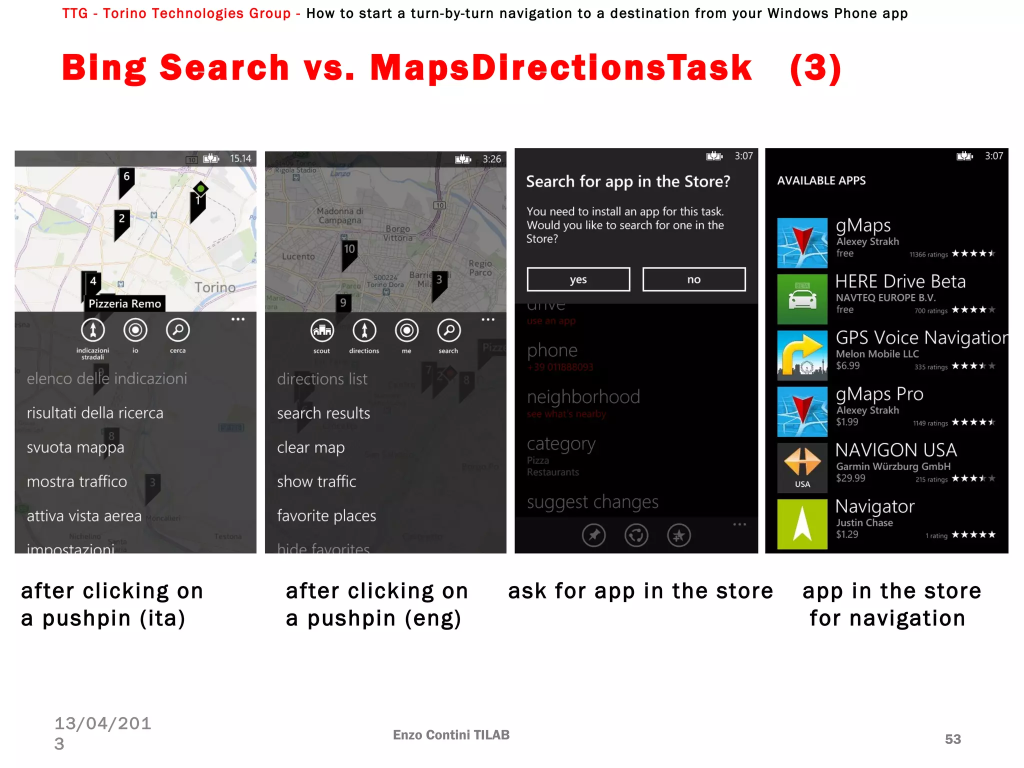 TTG - Torino Technologies Group - How to start a turn-by-turn navigation to a destination from your Windows Phone app
Bing Search vs. MapsDirectionsTask  (3)
Enzo Contini TILAB 53
13/04/201
3
after clicking on
a pushpin (ita)
after clicking on
a pushpin (eng)
ask for app in the store app in the store
for navigation
 