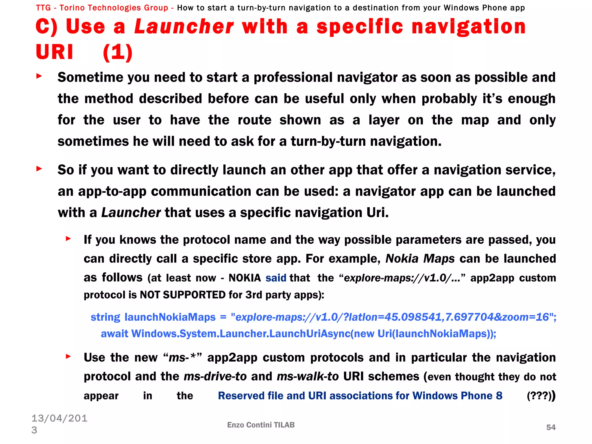 TTG - Torino Technologies Group - How to start a turn-by-turn navigation to a destination from your Windows Phone app
C) Use a Launcher with a specific navigation
URI (1)
► Sometime you need to start a professional navigator as soon as possible and
the method described before can be useful only when probably it’s enough
for the user to have the route shown as a layer on the map and only
sometimes he will need to ask for a turn-by-turn navigation.
► So if you want to directly launch an other app that offer a navigation service,
an app-to-app communication can be used: a navigator app can be launched
with a Launcher that uses a specific navigation Uri.
► If you knows the protocol name and the way possible parameters are passed, you
can directly call a specific store app. For example, Nokia Maps can be launched
as follows (at least now - NOKIA said that  the “explore-maps://v1.0/…” app2app custom
protocol is NOT SUPPORTED for 3rd party apps):
string launchNokiaMaps = "explore-maps://v1.0/?latlon=45.098541,7.697704&zoom=16";
     await Windows.System.Launcher.LaunchUriAsync(new Uri(launchNokiaMaps));
► Use the new “ms-*” app2app custom protocols and in particular the navigation
protocol and the ms-drive-to and ms-walk-to URI schemes (even thought they do not
appear in the Reserved file and URI associations for Windows Phone 8 (???))
Enzo Contini TILAB 54
13/04/201
3
 
 