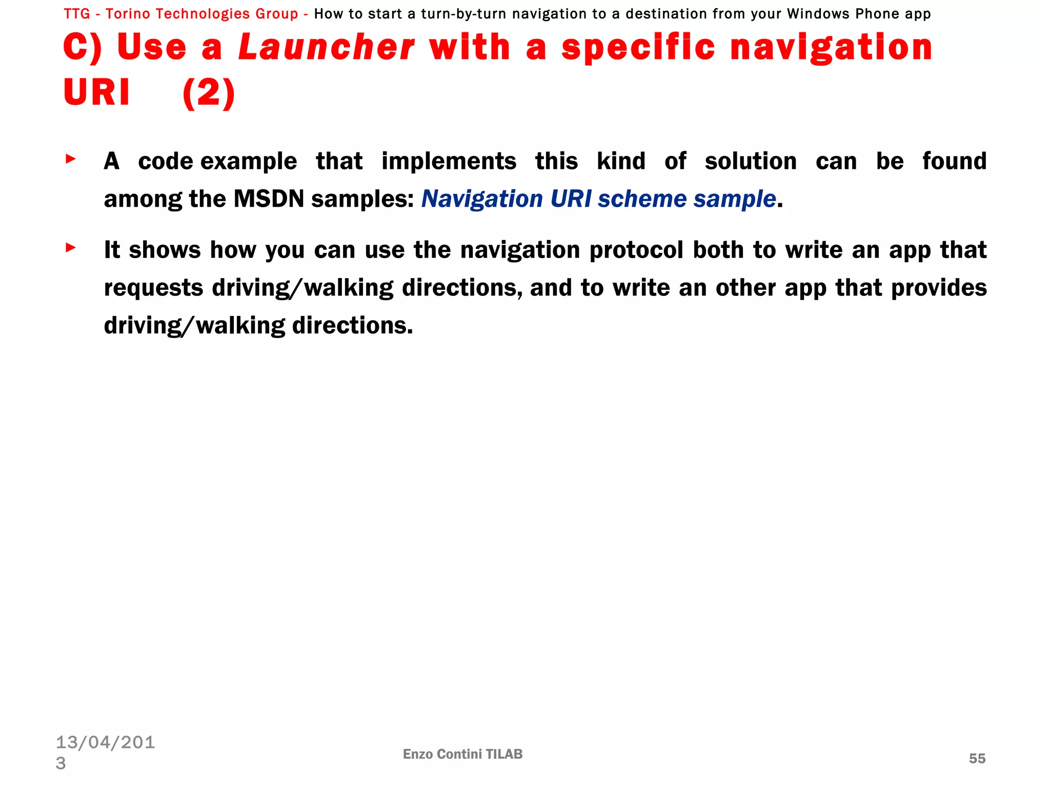 TTG - Torino Technologies Group - How to start a turn-by-turn navigation to a destination from your Windows Phone app
C) Use a Launcher with a specific navigation
URI (2)
► A code example that implements this kind of solution can be found
among the MSDN samples: Navigation URI scheme sample.
► It shows how you can use the navigation protocol both to write an app that
requests driving/walking directions, and to write an other app that provides
driving/walking directions.
Enzo Contini TILAB 55
13/04/201
3
 