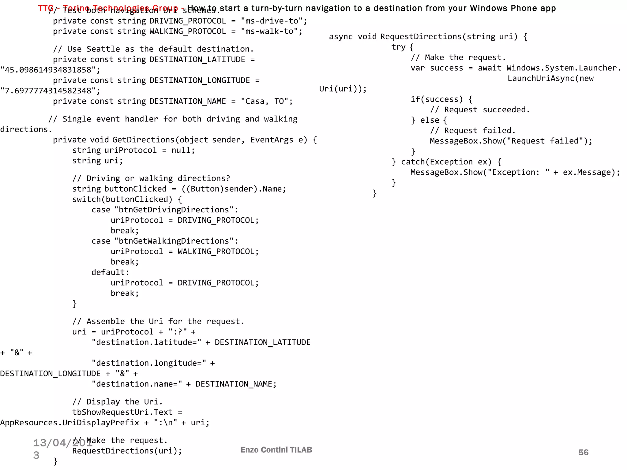 TTG - Torino Technologies Group - How to start a turn-by-turn navigation to a destination from your Windows Phone app
Enzo Contini TILAB 56
13/04/201
3
          // Test both navigation Uri schemes.
           private const string DRIVING_PROTOCOL = "ms-drive-to";
           private const string WALKING_PROTOCOL = "ms-walk-to";
 
           // Use Seattle as the default destination.
           private const string DESTINATION_LATITUDE = 
"45.098614934831858";
           private const string DESTINATION_LONGITUDE = 
"7.6977774314582348";
           private const string DESTINATION_NAME = "Casa, TO";
 
          // Single event handler for both driving and walking 
directions.
           private void GetDirections(object sender, EventArgs e) {
               string uriProtocol = null;
               string uri;
 
               // Driving or walking directions?
               string buttonClicked = ((Button)sender).Name;
               switch(buttonClicked) {
                   case "btnGetDrivingDirections":
                       uriProtocol = DRIVING_PROTOCOL;
                       break;
                   case "btnGetWalkingDirections":
                       uriProtocol = WALKING_PROTOCOL;
                       break;
                   default:
                       uriProtocol = DRIVING_PROTOCOL;
                       break;
               }
 
               // Assemble the Uri for the request.
               uri = uriProtocol + ":?" +
                   "destination.latitude=" + DESTINATION_LATITUDE 
+ "&" +
                   "destination.longitude=" + 
DESTINATION_LONGITUDE + "&" +
                   "destination.name=" + DESTINATION_NAME;
 
               // Display the Uri.
               tbShowRequestUri.Text = 
AppResources.UriDisplayPrefix + ":n" + uri;
 
               // Make the request.
               RequestDirections(uri);
           }
  async void RequestDirections(string uri) {
               try {
                   // Make the request.
                   var success = await Windows.System.Launcher.
LaunchUriAsync(new 
Uri(uri));
                   if(success) {
                       // Request succeeded.
                   } else {
                       // Request failed.
                       MessageBox.Show("Request failed");
                   }
               } catch(Exception ex) {
                   MessageBox.Show("Exception: " + ex.Message);
               }
           }
 