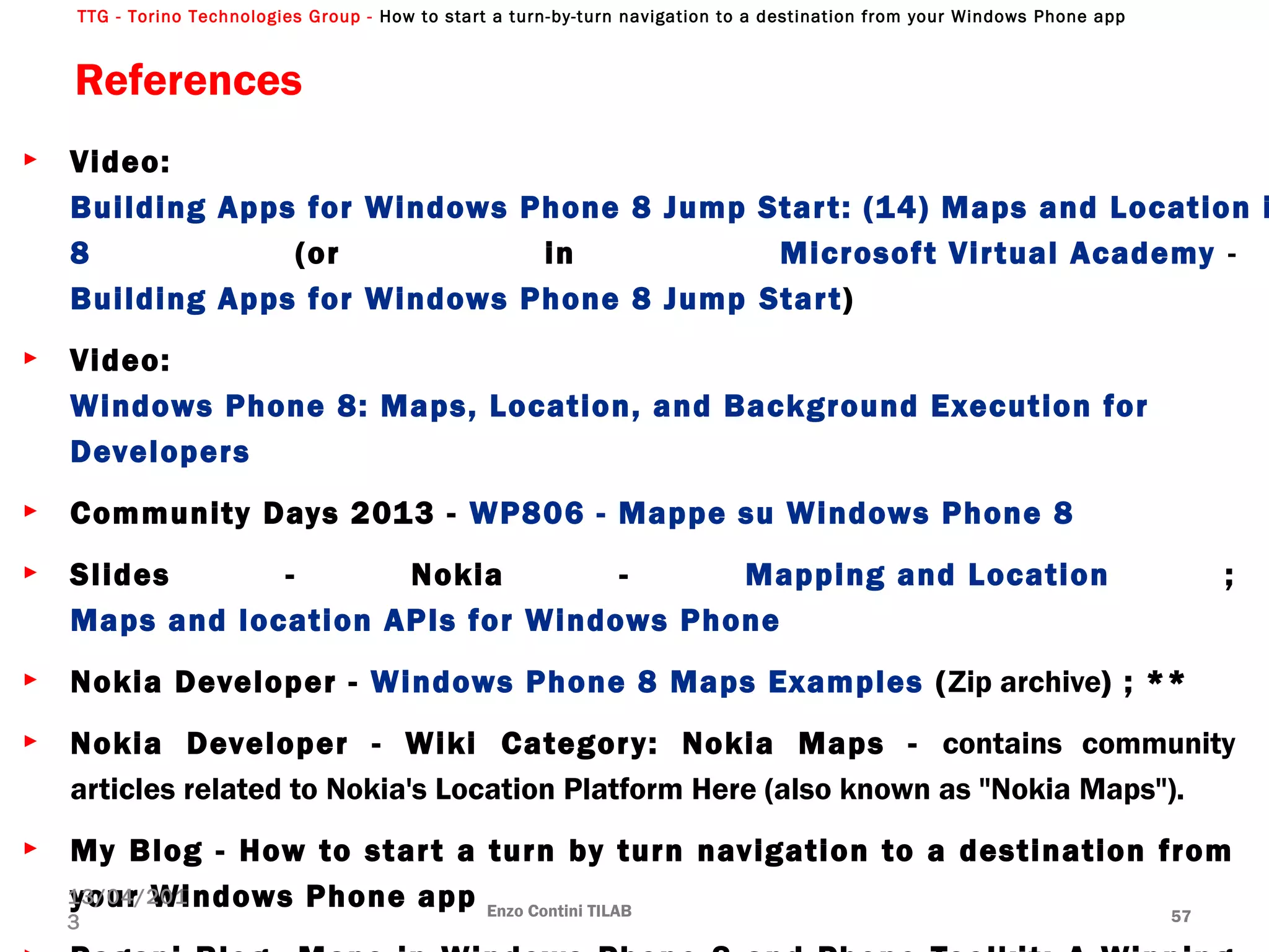 TTG - Torino Technologies Group - How to start a turn-by-turn navigation to a destination from your Windows Phone app
References
► Video:
Building Apps for Windows Phone 8 Jump Start: (14) Maps and Location i
8 (or in Microsoft Virtual Academy -
Building Apps for Windows Phone 8 Jump Start)
► Video:
Windows Phone 8: Maps, Location, and Background Execution for 
Developers
► Community Days 2013 - WP806 - Mappe su Windows Phone 8
► Slides - Nokia - Mapping and Location ;
Maps and location APIs for Windows Phone
► Nokia Developer - Windows Phone 8 Maps Examples (Zip archive) ; **
► Nokia Developer - Wiki Category: Nokia Maps - contains community
articles related to Nokia's Location Platform Here (also known as "Nokia Maps").
► My Blog - How to start a turn by turn navigation to a destination from
your Windows Phone app Enzo Contini TILAB 57
13/04/201
3
 