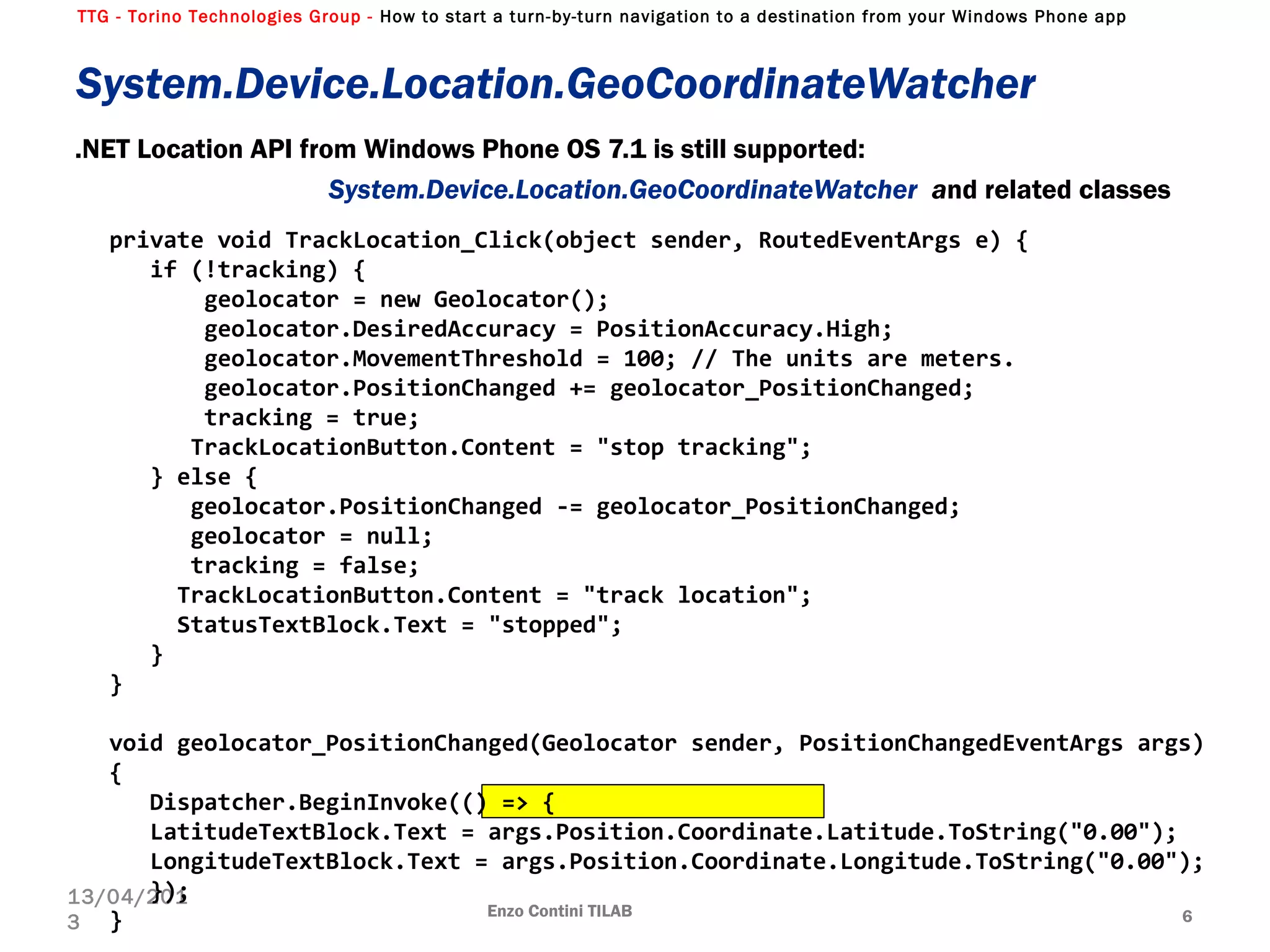 TTG - Torino Technologies Group - How to start a turn-by-turn navigation to a destination from your Windows Phone app
System.Device.Location.GeoCoordinateWatcher
.NET Location API from Windows Phone OS 7.1 is still supported:
System.Device.Location.GeoCoordinateWatcher and related classes
Enzo Contini TILAB 6
13/04/201
3
private void TrackLocation_Click(object sender, RoutedEventArgs e) {
if (!tracking) {
geolocator = new Geolocator();
geolocator.DesiredAccuracy = PositionAccuracy.High;
geolocator.MovementThreshold = 100; // The units are meters.
geolocator.PositionChanged += geolocator_PositionChanged;
tracking = true;
TrackLocationButton.Content = "stop tracking";
} else {
geolocator.PositionChanged -= geolocator_PositionChanged;
geolocator = null;
tracking = false;
TrackLocationButton.Content = "track location";
StatusTextBlock.Text = "stopped";
}
}
void geolocator_PositionChanged(Geolocator sender, PositionChangedEventArgs args)
{
Dispatcher.BeginInvoke(() => {
LatitudeTextBlock.Text = args.Position.Coordinate.Latitude.ToString("0.00");
LongitudeTextBlock.Text = args.Position.Coordinate.Longitude.ToString("0.00");
});
}
 