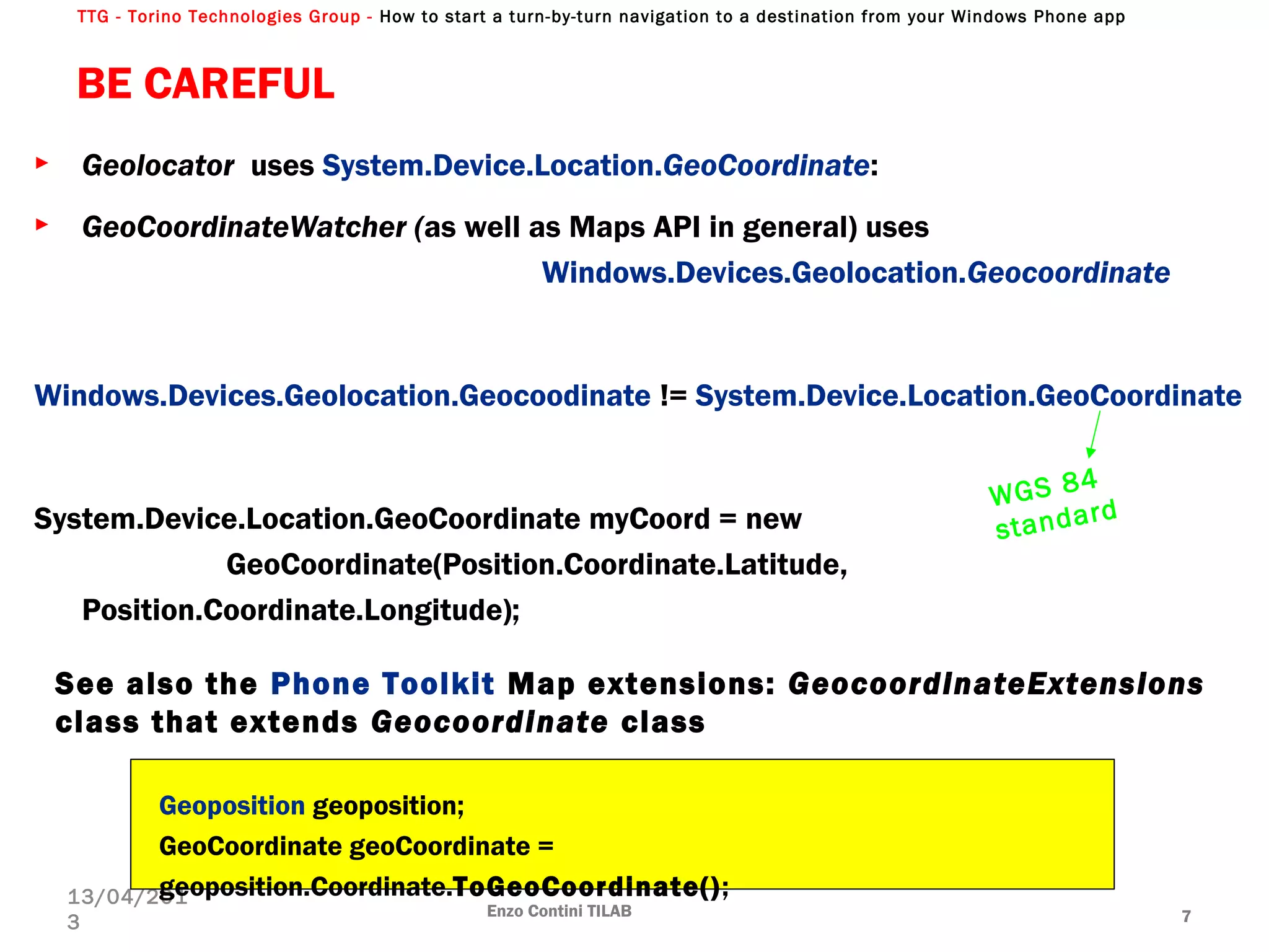 TTG - Torino Technologies Group - How to start a turn-by-turn navigation to a destination from your Windows Phone app
BE CAREFUL
► Geolocator uses System.Device.Location.GeoCoordinate:
► GeoCoordinateWatcher (as well as Maps API in general) uses
Windows.Devices.Geolocation.Geocoordinate
Windows.Devices.Geolocation.Geocoodinate != System.Device.Location.GeoCoordinate
System.Device.Location.GeoCoordinate myCoord = new
GeoCoordinate(Position.Coordinate.Latitude,
Position.Coordinate.Longitude);
Enzo Contini TILAB 7
13/04/201
3
WGS 84
standard
Geoposition geoposition;
GeoCoordinate geoCoordinate =
geoposition.Coordinate.ToGeoCoordinate();
See also the Phone Toolkit Map extensions: GeocoordinateExtensions
class that extends Geocoordinate class
 