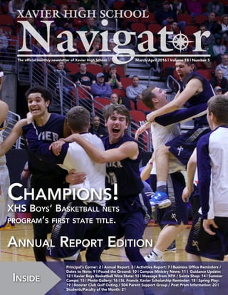 March/April 2016 | Volume 18 | Number 5The official monthly newsletter of Xavier High School
Inside
Principal‘s Corner: 2 | Annual Report: 3 | Activities Report: 7 | Business Office Reminders /
Dates to Note: 9 | Pound the Ground: 10 | Campus Ministry News: 11 | Guidance Update:
12 | Xavier Boys Basketball Wins State: 13 | Message from XPX / Saints Shop: 14 | Summer
Camps: 15 | Photo Gallery: 16 | St. Francis Xavier Scholarship Reminder: 18 | Spring Play:
19 | Booster Club Golf Outing / 504 Parent Support Group / Post Prom Information: 20 |
Students/Faculty of the Month: 21
Champions!
XHS Boys’ Basketball nets
program’s first state title.
Annual Report Edition
 
