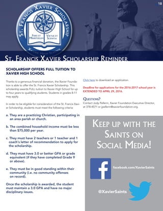 1818
St. Francis Xavier Scholarship Reminder
SCHOLARSHIP OFFERS FULL TUITION TO
XAVIER HIGH SCHOOL
Thanks to a generous financial donation, the Xavier Founda-
tion is able to offer the St. Francis Xavier Scholarship. This
scholarship awards FULL tuition to Xavier High School for up
to four years to qualifying students. Students in grades 8-11
may apply.
In order to be eligible for consid­eration of the St. Francis Xavi-
er Scholarship, students must meet the following criteria:
a. They are a practicing Christian, participating in
an area parish or church.
b. The combined household income must be less
than $75,000 per year.
c. They must have 2 teachers or 1 teacher and 1
coach’s letter of recommendation to apply for
the scholarship.
d. They must have 3.0 or better GPA or grade
equivalent (if they have completed Grade 9
or above).
e. They must be in good standing within their
community (i.e. no community offenses
on record).
Once the scholarship is awarded, the student
must maintain a 3.0 GPA and have no major
disciplinary issues.
Click here to download an application.
Deadline for applications for the 2016-2017 school year is
EXTENDED TO APRIL 29, 2016.
Questions?
Contact Jody Pellerin, Xavier Foundation Executive Director,
at 378-4571 or jpellerin@xavierfoundation.org.
Keep up with the
Saints on
Social Media!
18
facebook.com/XavierSaints
@XavierSaints
 