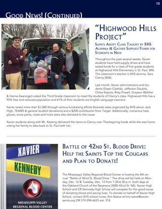 Good News! (Continued)
The Mississippi Valley Regional Blood Center is hosting the 8th an-
nual “Battle of 42nd St. Blood Drive.” The drive will be held on Mon-
day, Dec. 12 & Tuesday, Dec. 13 from 1:30-6:30 p.m. both days at
the Oakland Church of the Nazarene (3000 42nd St. NE). Xavier High
School and CR Kennedy High School will compete for the good cause
of donating blood and saving lives. To donate on behalf of Xavier High
School, contact XHS school nurse, Kris Naeve at kris.naeve@xavier-
saints.org OR 319-294-6635 ext. 318.
Battle of 42nd St. Blood Drive:
Help the Saints Top the Cougars
and Plan to Donate!
Throughout the past several weeks, Xavier
students have held supply drives and have
raised funds for a class of first grade students
at Highwood Hills Elementary in St. Paul, MN.
The classroom’s teacher is XHS alumna, Sara
Clancy (X06).
Last month, Xavier administrators and stu-
dents (Gwen Cataldo, Jefferson Daubitz,
Chloe Kepros, Riley Powell, Grayson Walther
& Hanna Zwanziger) visted the Third Grade classroom to meet the students of Clancy’s class. Highwood Hills has a
95% free and reduced population and 61% of their students are English Language Learners.
Saints raised more than $1,000 through various fundraising efforts (bracelet sales organized by XHS senior Jack
High, TEAMS & general student donations) and a $200 contribution from Target. Additionally, numerous hats,
gloves, snow pants, coats and more were also donated to the cause.
Xavier students along with Mr. Keating delivered the items to Clancy over Thanksgiving break while she was home
visting her family to take back to St. Paul with her.
“Highwood Hills
Project”
Saints Adopt Class Taught by XHS
Alumna & Gather Supplies/Funds for
Students in Need
10
 