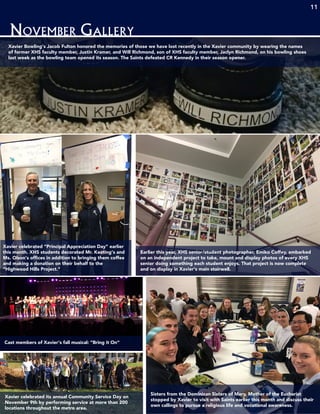 1111
November Gallery
11
Xavier Bowling’s Jacob Fulton honored the memories of those we have lost recently in the Xavier community by wearing the names
of former XHS faculty member, Justin Kramer, and Will Richmond, son of XHS faculty member, Jaclyn Richmond, on his bowling shoes
last week as the bowling team opened its season. The Saints defeated CR Kennedy in their season opener.
Xavier celebrated “Principal Appreciation Day” earlier
this month. XHS students decorated Mr. Keating’s and
Ms. Olson’s offices in addition to bringing them coffee
and making a donation on their behalf to the
“Highwood Hills Project.”
Earlier this year, XHS senior/student photographer, Emiko Coffey, embarked
on an independent project to take, mount and display photos of every XHS
senior doing something each student enjoys. That project is now complete
and on display in Xavier’s main stairwell.
Cast members of Xavier’s fall musical: “Bring it On”
Sisters from the Dominican Sisters of Mary, Mother of the Eucharist
stopped by Xavier to visit with Saints earlier this month and discuss their
own callings to pursue a religious life and vocational awareness.
Xavier celebrated its annual Community Service Day on
November 9th by performing service at more than 200
locations throughout the metro area.
 