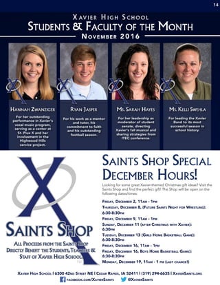 Xavier High School | 6300 42nd Street NE | Cedar Rapids, IA 52411 | (319) 294-6635 | XavierSaints.org
facebook.com/XavierSaints @XavierSaints
Saints Shop Special
December Hours!Looking for some great Xavier-themed Christmas gift ideas? Visit the
Saints Shop and find the perfect gift! The Shop will be open on the
following dates/times:
Friday, December 2, 11am - 1pm
Thursday, December 8, (Future Saints Night for Wrestling):
6:30-8:30pm
Friday, December 9, 11am - 1pm
Sunday, December 11 (after Christmas with Xavier):
6:30pm
Tuesday, December 13 (Girls Home Basketball Game):
6:30-8:30pm
Friday, December 16, 11am - 1pm
Friday, December 16, Boys Home Basketball Game):
6:30-8:30pm
Monday, December 19, 11am - 1 pm (last chance!)
14
Saints Shop
All Proceeds from the Saints Shop
Directly Benefit the Students,Teachers &
Staff of Xavier High School.
 