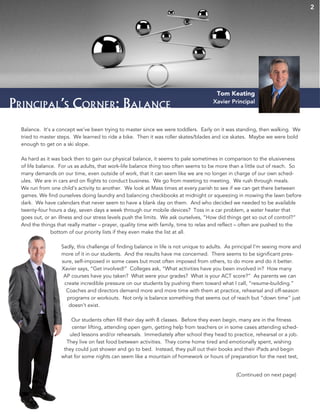 2
Principal’s Corner: Balance
Balance. It’s a concept we’ve been trying to master since we were toddlers. Early on it was standing, then walking. We
tried to master steps. We learned to ride a bike. Then it was roller skates/blades and ice skates. Maybe we were bold
enough to get on a ski slope.
As hard as it was back then to gain our physical balance, it seems to pale sometimes in comparison to the elusiveness
of life balance. For us as adults, that work-life balance thing too often seems to be more than a little out of reach. So
many demands on our time, even outside of work, that it can seem like we are no longer in charge of our own sched-
ules. We are in cars and on flights to conduct business. We go from meeting to meeting. We rush through meals.
We run from one child’s activity to another. We look at Mass times at every parish to see if we can get there between
games. We find ourselves doing laundry and balancing checkbooks at midnight or squeezing in mowing the lawn before
dark. We have calendars that never seem to have a blank day on them. And who decided we needed to be available
twenty-four hours a day, seven days a week through our mobile devices? Toss in a car problem, a water heater that
goes out, or an illness and our stress levels push the limits. We ask ourselves, “How did things get so out of control?”
And the things that really matter – prayer, quality time with family, time to relax and reflect – often are pushed to the
bottom of our priority lists if they even make the list at all.
Sadly, this challenge of finding balance in life is not unique to adults. As principal I’m seeing more and
more of it in our students. And the results have me concerned. There seems to be significant pres-
sure, self-imposed in some cases but most often imposed from others, to do more and do it better.
Xavier says, “Get involved!” Colleges ask, “What activities have you been involved in? How many
AP courses have you taken? What were your grades? What is your ACT score?” As parents we can
create incredible pressure on our students by pushing them toward what I call, “resume-building.”
Coaches and directors demand more and more time with them at practice, rehearsal and off-season
programs or workouts. Not only is balance something that seems out of reach but “down time” just
doesn’t exist.
Our students often fill their day with 8 classes. Before they even begin, many are in the fitness
center lifting, attending open gym, getting help from teachers or in some cases attending sched-
uled lessons and/or rehearsals. Immediately after school they head to practice, rehearsal or a job.
They live on fast food between activities. They come home tired and emotionally spent, wishing
they could just shower and go to bed. Instead, they pull out their books and their iPads and begin
what for some nights can seem like a mountain of homework or hours of preparation for the next test,
Tom Keating
Xavier Principal
(Continued on next page)
 