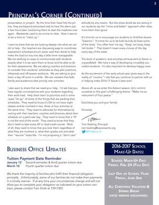 School Make-Up Day:
Friday, Feb. 24 (Full Day)
Last Day of School Year:
Friday, June 2nd
All Christmas Vacation &
Spring Break
dates remain unchanged.
3 333
Principal’s Corner (Continued)
3
presentation or project. By the time their head hits the pil-
low, they are beyond exhausted only to hear the alarm just
a few hours later, beckoning them to start the madness over
again. Weekends used to be a time to relax. Now it seems
to be a time to “catch up.”
I want to share that we are looking deeply into what we can
do to help. Our teachers are discussing ways to coordinate
assessment schedules (much easier said than done) to help
make the load on any one day a little more manageable.
We are working on ways to communicate with students
exactly what it is we want them to know and be able to do
for their assessments. We are asking coaches and directors
to consider their students’ schedules as they plan practices,
rehearsals and off-season workouts. We are asking to give
them a day off once in a while. We are insistent that faith,
family and academics take priority over activities.
I also want to share that we need your help. I’d ask that you
have regular conversations with your students regarding
their work load. Help them learn to prioritize and in some
cases “let go” of some of the things that are packing their
schedules. They need to know it’s OK to not have eight
classes and be involved in two, three or four activities at
the same time. They need to advocate for themselves by
visiting with their teachers, coaches and directors about their
schedule on a particular day. They need to know that a “B”
is not the end of the world. They need to know that they
don’t need to take every AP or dual credit course. Most
of all, they need to know that you love them regardless of
what they are involved in, what their grades are and what
their “resume” looks like. I’m not proposing a “don’t care”
attitude by any means. But the stress levels we are seeing in
our students say the “more and better” approach often does
more harm than good.
It’s time for us to encourage our students to find that elusive
“balance.” It’s time for us to let kids be kids (at least some
of the time). You often hear me say, “Keep ‘em busy; keep
‘em broke.” That doesn’t mean every minute of the day
every day of the week.
The level of academic and activities achievement at Xavier is
unparalleled. We have a way of developing incredibly suc-
cessful students. It’s also important to develop happy ones.
As the excitement of the early school year gives way to the
reality of “routine,” I ask that you continue to partner with us
in helping make 2016-17 Xavier’s best ever!
Above all, as we enter this Advent season, let’s commit
ourselves to this year’s challenging theme: “Make me an
instrument of Your peace.”
God bless you and your family!
Sincerely,
Tom Keating, Principal
tom.keating@xaviersaints.org
@Phillyboy14
2016-2017 School
Make-Up Dates:
Tuition Payment Date Reminder
January 12	 Second semester & third quarter tuition due
March 10	 Fourth quarter tuition due
We thank the majority of families who fulfill their financial obligation
promptly. Unfortunately, some of our families do not make their payments
in a timely manner. If at any time your circumstances change and will not
allow you to complete your obligation as indicated on your tuition con-
tract, please contact Tom Drish at 739-7307.
Business Office Updates
 