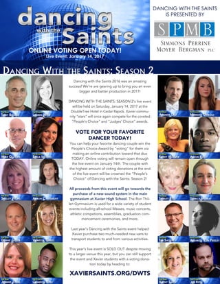 Dancing With the Saints: Season 2
Dancing with the Saints 2016 was an amazing
success! We’re are gearing up to bring you an even
bigger and better production in 2017!
DANCING WITH THE SAINTS: SEASON 2’s live event
will be held on Saturday, January 14, 2017 at the
DoubleTree Hotel in Cedar Rapids. Xavier commu-
nity “stars” will once again compete for the coveted
“People’s Choice” and “Judges’ Choice” awards.
VOTE FOR YOUR FAVORITE
DANCER TODAY!
You can help your favorite dancing couple win the
People’s Choice Award by “voting” for them via
making an online contribution toward that duo
TODAY. Online voting will remain open through
the live event on January 14th. The couple with
the highest amount of voting donations at the end
of the live event will be crowned the “People’s
Choice” of Dancing with the Saints: Season 2!
All proceeds from this event will go towards the
purchase of a new sound system in the main
gymnasium at Xavier High School. The Ron Thil-
len Gymnasium is used for a wide variety of student
events including all-school Masses, music concerts,
athletic competions, assemblies, graduation com-
mencement ceremonies, and more.
Last year’s Dancing with the Saints event helped
Xavier purchase two much-needed new vans to
transport students to and from various activities.
This year’s live event is SOLD OUT despite moving
to a larger venue this year, but you can still support
the event and Xavier students with a voting dona-
tion today by heading to:
XAVIERSAINTS.ORG/DWTS
ONLINE VOTING OPEN TODAY!
Live Event: January 14, 2017
DANCING WITH THE SAINTS
IS PRESENTED BY
 