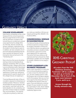 Guidance Update
COLLEGE SCHOLARSHIPS
Searching for scholarships can be a chal-
lenging and time consuming process.
We encourage families to first consult
with the admission counselor at the
schools they are considering to exhaust
every opportunity the college offers
as a first step. Second, consider any
groups, employers, organizations that
the student or family may be a part of.
In addition, we have compiled a list of
local and national scholarships that we
have imported into Naviance Family
Connection that can be found in the
“Scholarship List”.
Now is the time that seniors should be
starting to look at scholarships & ap-
plying for scholarships. With our earlier
FAFSA filing date, colleges will be hand-
ing out scholarships earlier. Many larger
colleges & universities now have dead-
lines as early as Dec. 1st for scholarship
applications. Contact your admissions
representative for specific deadlines for
the colleges that you are applying to.
Transcript Requests & Letter of Recom-
mendation requests for scholarships are
handled outside of Naviance. Students
should follow the same procedure: Ask
your teacher, email them with the de-
tails & deadline for the scholarship and
give them at least 2 weeks to complete
their recommendation. This requires
a little planning ahead to make sure
you meet your deadlines. All transcript
request go through Mrs. Wallraff in the
Guidance Office.
CONGRESSIONAL SEMINAR
IN WASHINGTON DC
The National Society of Colonial Dames
of America sponsors an Essay Contest
for students interested in Political Sci-
ence. With the election just getting over
and politics actively on students minds,
this would be a great time to think
about applying for this opportunity.
The winner from Iowa receives an all
expenses paid trip to this seminar. Both
girls & boys in grades 10-12 are eligible
to compete. Deadline for the essays is
Dec.1st.
OTHER LEADERSHIP & EN-
RICHMENT PROGRAMS
Xavier is sent information on many sum-
mer enrichment/leadership programs.
In order to share this information with
you, we have created a section under
the Guidance tab of the Xavier website
just for this purpose. Here you can find
many opportunities along with links to
the websites that sponsor these pro-
grams. If you are looking for a summer
program for your student, this would
be a great place to start. Xavier website
> Guidance > Summer Enrichment &
Leadership Opportunities
XHS Christmas
Greenery Pickup!
All orders from the XHS
Christmas Greenery
Fundraiser will be available
for pick up at Xavier on
December 5th in front of the
band room between
3 p.m. and 6 p.m.
Access through the
faculty entrance only.
6
 