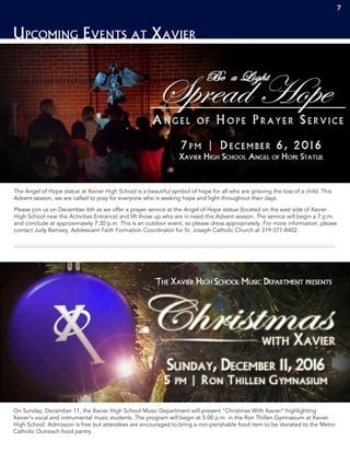 7
Upcoming Events at Xavier
The Angel of Hope statue at Xavier High School is a beautiful symbol of hope for all who are grieving the loss of a child. This
Advent season, we are called to pray for everyone who is seeking hope and light throughout their days.
Please join us on December 6th as we offer a prayer service at the Angel of Hope statue (located on the east side of Xavier
High School near the Activities Entrance) and lift those up who are in need this Advent season. The service will begin a 7 p.m.
and conclude at approximately 7:30 p.m. This is an outdoor event, so please dress appropriately. For more information, please
contact Judy Ramsey, Adolescent Faith Formation Coordinator for St. Joseph Catholic Church at 319-377-8402.
On Sunday, December 11, the Xavier High School Music Department will present “Christmas With Xavier” highlighting
Xavier’s vocal and instrumental music students. The program will begin at 5:00 p.m. in the Ron Thillen Gymnasium at Xavier
High School. Admission is free but attendees are encouraged to bring a non-perishable food item to be donated to the Metro
Catholic Outreach food pantry.
7
 