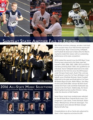Saints at State: Another Fall to Remember
With Winter activities underway, we take a look back
at the success many of our fall activities exprienced
this school year. Boys’ Cross Country, Volleyball,
and Football all advanced to State while the March-
ing Saints ended their season with an outstanding
performance at the state competition.
2016 marked the seventh time the XHS Boys’ Cross
Country team advanced to the State meet (ad-
vanced in 2005, 2006, 2007, 2008, 2012 and 2015)
and were joined by Katie Tallet, who qualified as an
individual. Xavier Volleyball advanced to the state
semifinals for the first time since the 2010 season
under first-year head coach, Austin Filer, and was
led by Xavier’s very first 1st-Team All-Stater in vol-
leyball, junior Charlotte Richards. Xavier Football
advanced to the state semifinals behind 1st-Team
All-Staters Bryce Schulte, Maliki Wilson, Sam Mey-
ers and Josh Gerke (Max Johnson & Shane Scott
earned 2nd-Team nods and Nolan Butkowski was
named to the 3rd-Team). Additionally, the Xavier
Marching Band earned another Division I rating
under the direction of Kelli Swehla.
Seven Xavier vocal music students were selected
for the All-State Music Festival (Emily Lauer, Curt
Lengemann, Luke Lesnik, Tristen Perreault, Nolan
Pithan, Melody Snow, & Hannah Zwanziger). Two
band students were selected All-State (Joseph
Bioche & Callie Fay).
Congratulations to all our Saints who advanced to
State in their respective activities this fall!
Emiko Coffey (X17) Photo Emiko Coffey (X17) Photo Emiko Coffey (X17) Photo
Emiko Coffey (X17) Photo
8
 