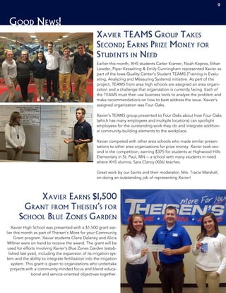 9
Good News!
Earlier this month, XHS students Carter Kramer, Noah Kepros, Ethan
Lowder, Piper Kesselring & Emily Cunningham represented Xavier as
part of the Iowa Quality Center’s Student TEAMS (Training in Evalu-
ating, Analyzing and Measuring Systems) initiative. As part of the
project, TEAMS from area high schools are assigned an area organi-
zation and a challenge that organization is currently facing. Each of
the TEAMS must then use business tools to analyze the problem and
make recommendations on how to best address the issue. Xavier’s
assigned organization was Four Oaks.
Xavier’s TEAMS group presented to Four Oaks about how Four Oaks
(which has many employees and multiple locations) can spotlight
employees for the outstanding work they do and integrate addition-
al community-building elements to the workplace.
Xavier competed with other area schools who made similar presen-
tations to other area organizations for prize money. Xavier took sec-
ond in the competition, earning $375 for students at Highwood Hills
Elementary in St. Paul, MN -- a school with many students in need
where XHS alumna, Sara Clancy (X06) teaches.
Great work by our Saints and their moderator, Mrs. Tracie Marshall,
on doing an outstanding job of representing Xavier!
Xavier TEAMS Group Takes
Second; Earns Prize Money for
Students in Need
Xavier High School was presented with a $1,500 grant ear-
lier this month as part of Theisen’s More for your Community
Grant program. Xavier students Claire Delaney and Alicia
Miltner were on hand to receive the award. The grant will be
used for efforts involving Xavier’s Blue Zones Garden (estab-
lished last year), including the expansion of its irrigation sys-
tem and the ability to integrate fertilization into the irrigation
system. This grant is given to organizations who undertake
projects with a community-minded focus and blend educa-
tional and service-oriented objectives together.
Xavier Earns $1,500
Grant from Theisen’s for
School Blue Zones Garden
9
 