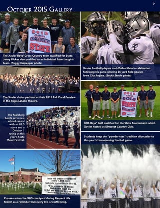October 2015 Gallery
9
The Marching
Saints set a new
school record
with an 81.5
score and a
Division 1
rating at this
year’s State
Music Festival.
Crosses adorn the XHS courtyard during Respect Life
Month as a reminder that every life is worth living.
Students keep the “powder toss” tradition alive prior to
this year’s Homecoming football game.
XHS Boys’ Golf qualified for the State Tournament, which
Xavier hosted at Elmcrest Country Club.
Xavier football players mob Dallas Klein in celebration
following his game-winning 35-yard field goal at
Iowa City Regina. (Becky Stovie photo)
The Xavier choirs perform at their 2015 Fall Vocal Preview
in the Regis-LaSalle Theatre.
The Xavier Boys’ Cross Country team qualified for State.
Jenny Dickes also qualified as an individual from the girls’
team. (Peggy Culpepper photo)
 