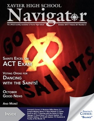 October 2017 | Volume 20 | Number 2The official monthly newsletter of Xavier High School
Inside
Principal‘s Corner: 2 | Business Office News: 3 | |
Campus Ministry News: 4 | New Website: 6 | Saints
Excel on ACT: 7 | Dancing with the Saints: 8 | New
Signage: 9 | Good News: 10 | Alumni Update: 13 |
October Gallery: 14 | Health Update: 15 | Students &
Faculty of the Month: 16
Saints Excel on
ACT Exam
Voting Opens for
Dancing
with the Saints!
October
Good News
And More!
“Balance”
Principal‘s
Corner:
 