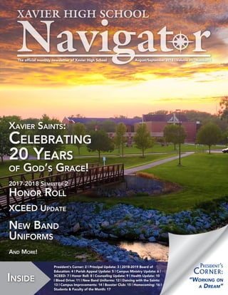 August/September 2018 | Volume 20 | Number 1The official monthly newsletter of Xavier High School
Inside
President’s Corner: 2 | Principal Update: 3 | 2018-2019 Board of
Education: 4 | Parish Appeal Update: 5 | Campus Ministry Update: 6 |
XCEED: 7 | Honor Roll: 8 | Counseling Update: 9 | Health Update: 10
| Blood Drive: 11 | New Band Uniforms: 12 | Dancing with the Saints:
13 | Campus Improvements: 14 | Booster Club: 15 | Homecoming: 16 |
Students & Faculty of the Month: 17
Xavier Saints:
Celebrating
20 Years
of God’s Grace!
2017-2018 Semester 2
Honor Roll
XCEED Update
New Band
Uniforms
And More!
“Working on
a Dream”
President’s
Corner:
 