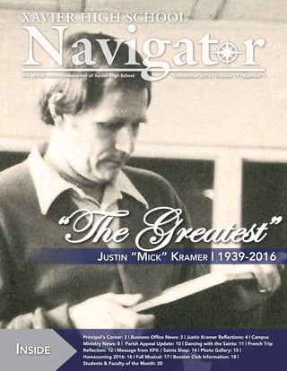 September 2016 | Volume 19 | Number 1The official monthly newsletter of Xavier High School
Inside
Principal‘s Corner: 2 | Business Office News: 3 | Justin Kramer Reflections: 4 | Campus
Ministry News: 8 | Parish Appeal Update: 10 | Dancing with the Saints: 11 | French Trip
Reflection: 12 | Message from XPX / Saints Shop: 14 | Photo Gallery: 15 |
Homecoming 2016: 16 | Fall Musical: 17 | Booster Club Information: 18 |
Students & Faculty of the Month: 20
Justin “Mick” Kramer | 1939-2016
“The Greatest”
 
