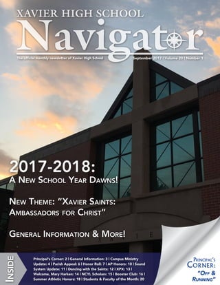 September 2017 | Volume 20 | Number 1The official monthly newsletter of Xavier High School
Inside
Principal‘s Corner: 2 | General Information: 3 | Campus Ministry
Update: 4 | Parish Appeal: 6 | Honor Roll: 7 | AP Honors: 10 | Sound
System Update: 12 | Dancing with the Saints: 13 | XPX: 14 |
Welcome, Mary Harken: 15 | NCYL Scholars: 16 | Booster Club: 17 |
Summer Athletic Honors: 19 | Students & Faculty of the Month: 21
2017-2018:
A New School Year Dawns!
New Theme: “Xavier Saints:
Ambassadors for Christ”
General Information & More!
“Off &
Running”
Principal‘s
Corner:
 