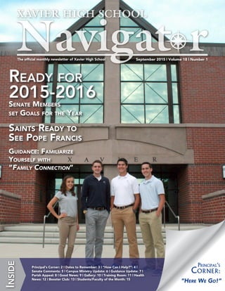 September 2015 | Volume 18 | Number 1The official monthly newsletter of Xavier High School
Inside
Principal‘s Corner: 2 | Dates to Remember: 3 | “How Can I Help?”: 4 |
Senate Comments: 5 | Campus Ministry Update: 6 | Guidance Update: 7 |
Parish Appeal: 8 | Good News: 9 | Gallery: 10 | Training Room: 11 | Health
News: 12 | Booster Club: 13 | Students/Faculty of the Month: 15
“Here We Go!”
Principal‘s
Corner:
Ready for
2015-2016
Senate Members
set Goals for the Year
Saints Ready to
See Pope Francis
Guidance: Familiarize
Yourself with
“Family Connection”
 